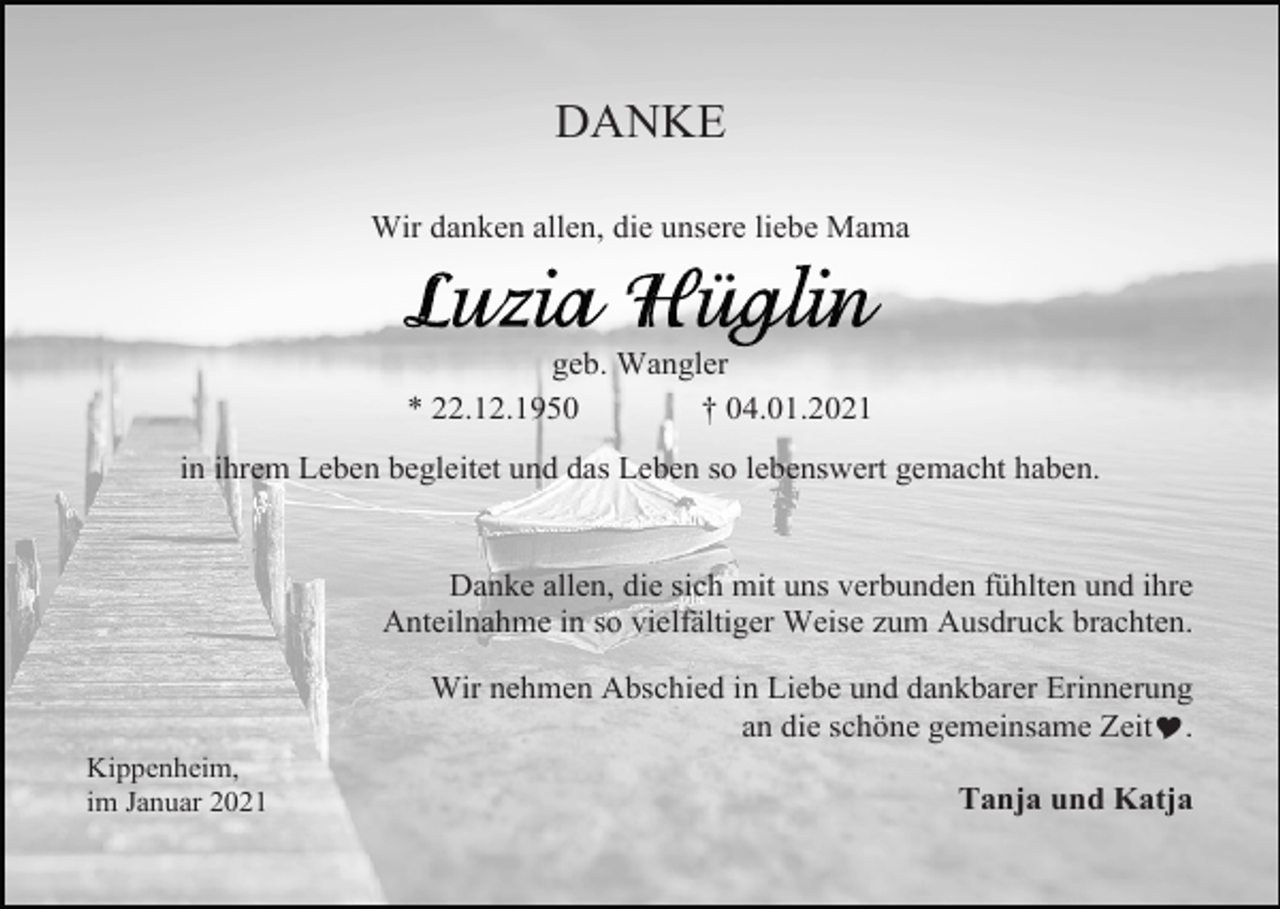 <p>DANKE<br />Wir danken allen, die unsere liebe Mama</p><p>geb. Wangler<br />* 22.12.1950<br />† 04.01.2021<br />in ihrem Leben begleitet und das Leben so lebenswert gemacht haben.</p><p>Danke allen, die sich mit uns verbunden fühlten und ihre<br />Anteilnahme in so vielfältiger Weise zum Ausdruck brachten.<br />Wir nehmen Abschied in Liebe und dankbarer Erinnerung<br />an die schöne gemeinsame Zeit�.<br />Kippenheim,<br />im Januar 2021</p><p>Tanja und Katja</p>