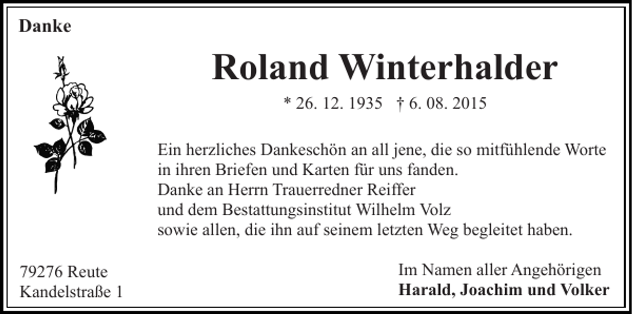 <p>Danke</p><p>Roland Winterhalder<br />* 26. 12. 1935 † 6. 08. 2015<br />Ein herzliches Dankeschön an all jene, die so mitfühlende Worte<br />in ihren Briefen und Karten für uns fanden.<br />Danke an Herrn Trauerredner Reiffer<br />und dem Bestattungsinstitut Wilhelm Volz<br />sowie allen, die ihn auf seinem letzten Weg begleitet haben.<br />79276 Reute<br />Kandelstraße 1</p><p>Im Namen aller Angehörigen<br />Harald, Joachim und Volker</p>