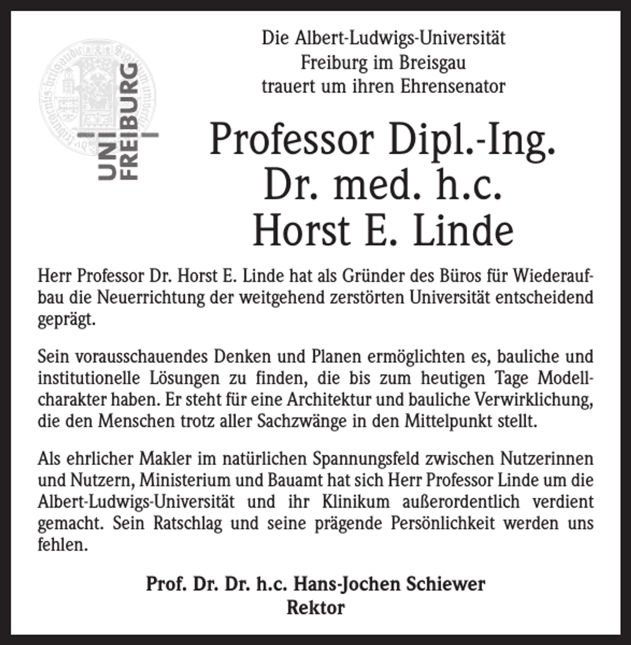 <p>Die Albert-Ludwigs-Universität<br />Freiburg im Breisgau<br />trauert um ihren Ehrensenator</p><p>Professor Dipl.-Ing.<br />Dr. med. h.c.<br />Horst E. Linde<br />Herr Professor Dr. Horst E. Linde hat als Gründer des Büros für Wiederaufbau die Neuerrichtung der weitgehend zerstörten Universität entscheidend<br />geprägt.<br />Sein vorausschauendes Denken und Planen ermöglichten es, bauliche und<br />institutionelle Lösungen zu finden, die bis zum heutigen Tage Modellcharakter haben. Er steht für eine Architektur und bauliche Verwirklichung,<br />die den Menschen trotz aller Sachzwänge in den Mittelpunkt stellt.<br />Als ehrlicher Makler im natürlichen Spannungsfeld zwischen Nutzerinnen<br />und Nutzern, Ministerium und Bauamt hat sich Herr Professor Linde um die<br />Albert-Ludwigs-Universität und ihr Klinikum außerordentlich verdient<br />gemacht. Sein Ratschlag und seine prägende Persönlichkeit werden uns<br />fehlen.</p><p>Prof. Dr. Dr. h.c. Hans-Jochen Schiewer<br />Rektor</p>