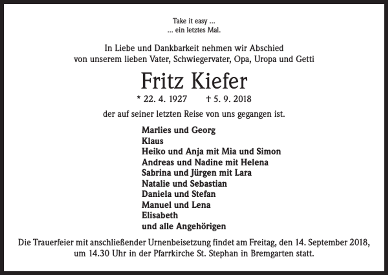 <p>Take it easy …<br />… ein letztes Mal.</p><p>In Liebe und Dankbarkeit nehmen wir Abschied<br />von unserem lieben Vater, Schwiegervater, Opa, Uropa und Getti</p><p>Fritz Kiefer</p><p>* 22. 4. 1927 † 5. 9. 2018<br />der auf seiner letzten Reise von uns gegangen ist.<br />Marlies und Georg<br />Klaus<br />Heiko und Anja mit Mia und Simon<br />Andreas und Nadine mit Helena<br />Sabrina und Jürgen mit Lara<br />Natalie und Sebastian<br />Daniela und Stefan<br />Manuel und Lena<br />Elisabeth<br />und alle Angehörigen<br />Die Trauerfeier mit anschließender Urnenbeisetzung findet am Freitag, den 14. September 2018,<br />um 14.30 Uhr in der Pfarrkirche St. Stephan in Bremgarten statt.</p>