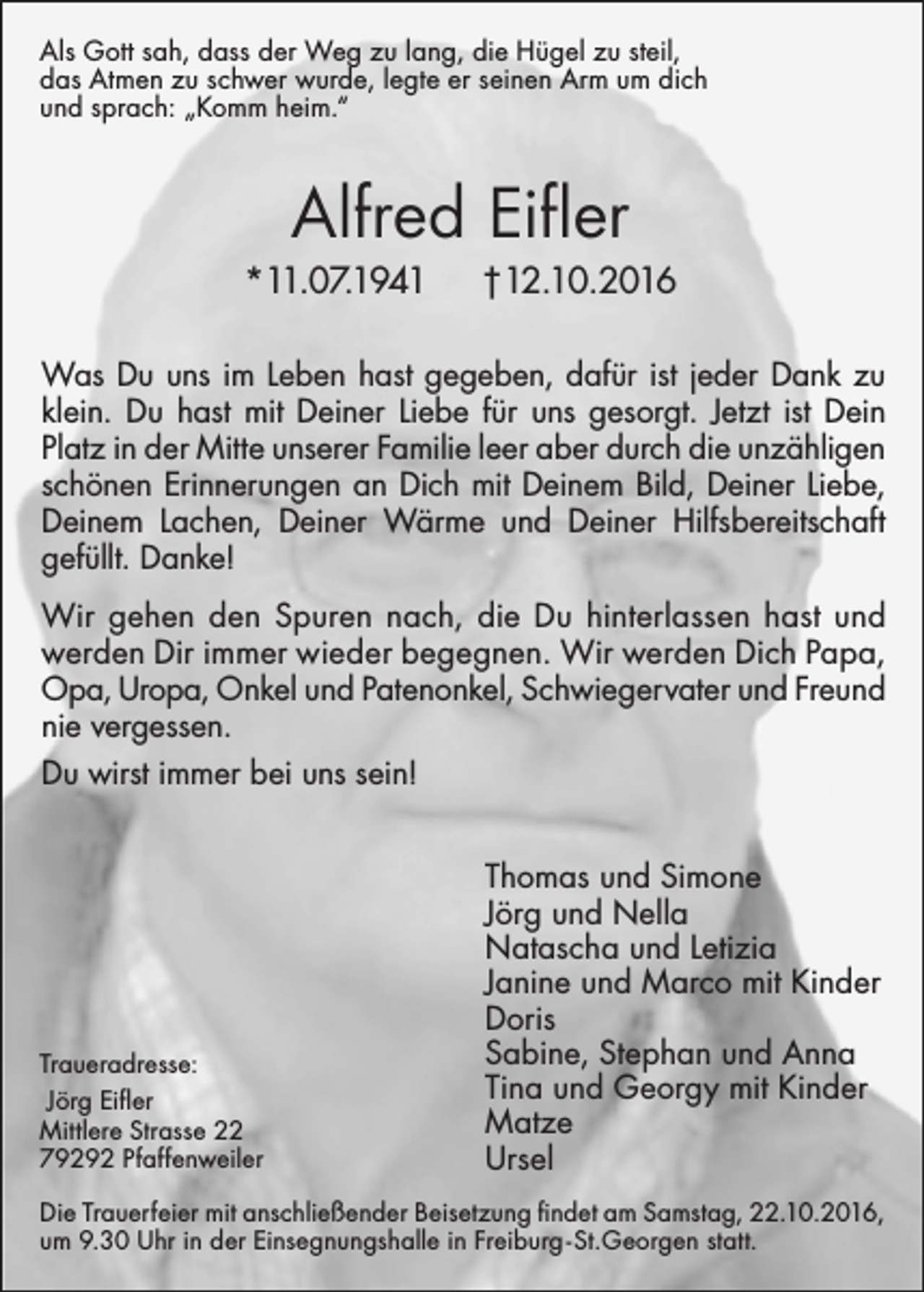 <p>Als Gott sah, dass der Weg zu lang, die Hügel zu steil,<br />das Atmen zu schwer wurde, legte er seinen Arm um dich<br />und sprach: „Komm heim.“</p><p>Alfred Eifler</p><p>*11.07.1941</p><p>†12.10.2016</p><p>Was Du uns im Leben hast gegeben, dafür ist jeder Dank zu<br />klein. Du hast mit Deiner Liebe für uns gesorgt. Jetzt ist Dein<br />Platz in der Mitte unserer Familie leer aber durch die unzähligen<br />schönen Erinnerungen an Dich mit Deinem Bild, Deiner Liebe,<br />Deinem Lachen, Deiner Wärme und Deiner Hilfsbereitschaft<br />gefüllt. Danke!<br />Wir gehen den Spuren nach, die Du hinterlassen hast und<br />werden Dir immer wieder begegnen. Wir werden Dich Papa,<br />Opa, Uropa, Onkel und Patenonkel, Schwiegervater und Freund<br />nie vergessen.<br />Du wirst immer bei uns sein!</p><p>Traueradresse:<br />Jörg Eifler<br />Mittlere Strasse 22<br />79292 Pfaffenweiler</p><p>Thomas und Simone<br />Jörg und Nella<br />Natascha und Letizia<br />Janine und Marco mit Kinder<br />Doris<br />Sabine, Stephan und Anna<br />Tina und Georgy mit Kinder<br />Matze<br />Ursel</p><p>Die Trauerfeier mit anschließender Beisetzung findet am Samstag, 22.10.2016,<br />um 9.30 Uhr in der Einsegnungshalle in Freiburg - St. Georgen statt.</p>