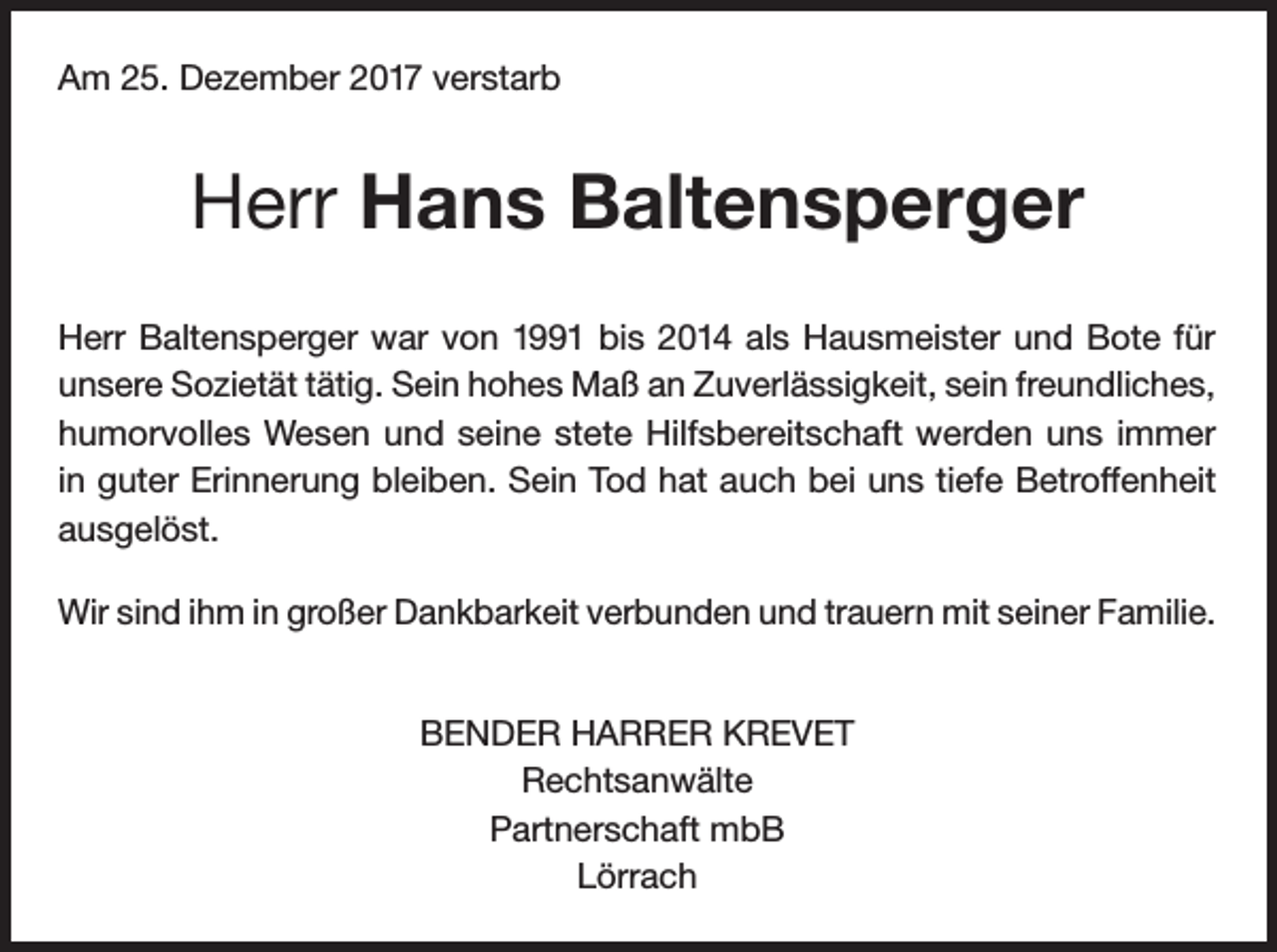 <p>Am 25. Dezember 2017 verstarb</p><p>Herr Hans Baltensperger<br />Herr Baltensperger war von 1991 bis 2014 als Hausmeister und Bote für<br />unsere Sozietät tätig. Sein hohes Maß an Zuverlässigkeit, sein freundliches,<br />humorvolles Wesen und seine stete Hilfsbereitschaft werden uns immer<br />in guter Erinnerung bleiben. Sein Tod hat auch bei uns tiefe Betroffenheit<br />ausgelöst.<br />Wir sind ihm in großer Dankbarkeit verbunden und trauern mit seiner Familie.<br />BENDER HARRER KREVET<br />Rechtsanwälte<br />Partnerschaft mbB<br />Lörrach</p>