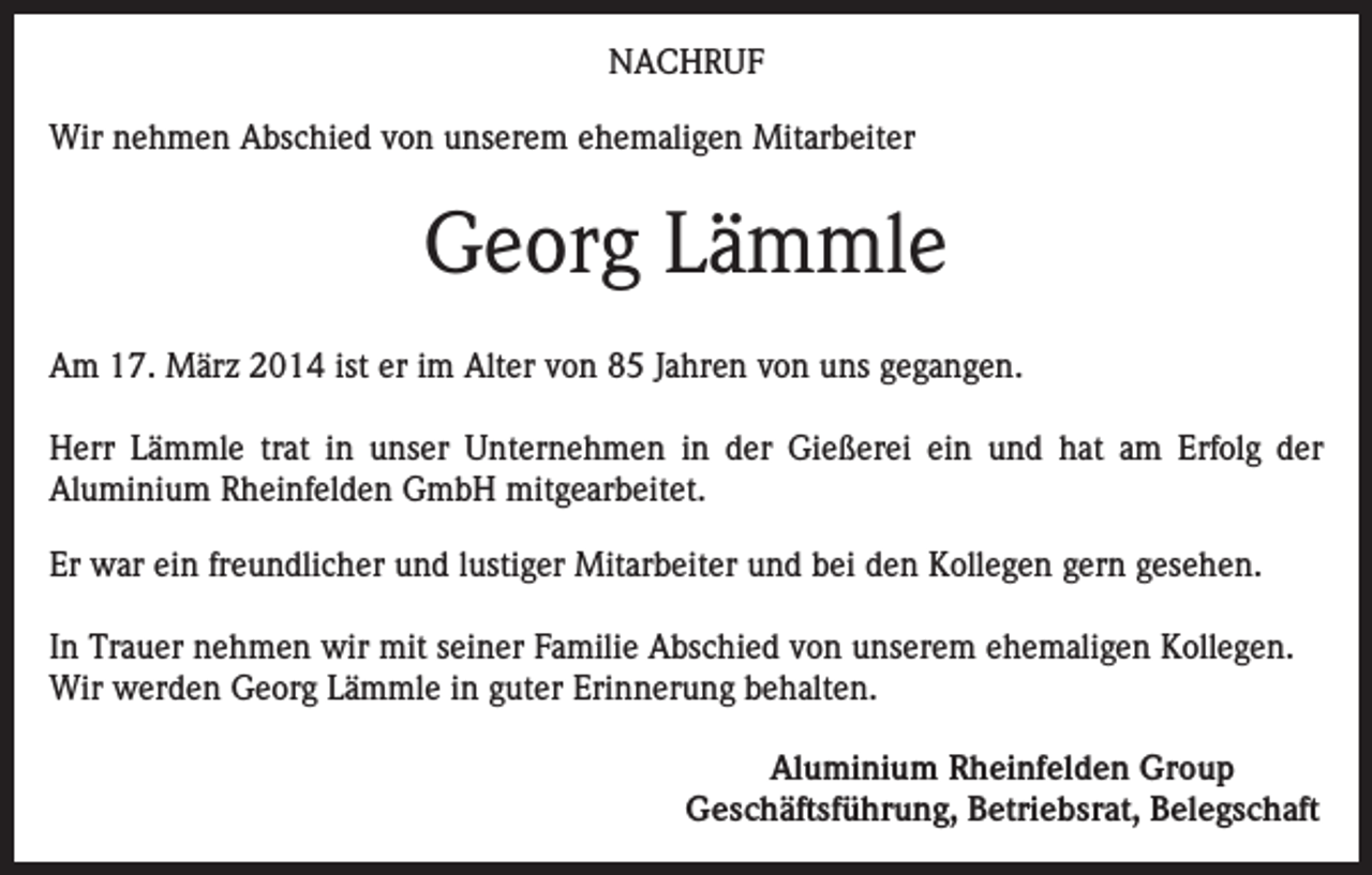 <p>NACHRUF<br />Wir nehmen Abschied von unserem ehemaligen Mitarbeiter</p><p>Georg Lämmle<br />Am 17. März 2014 ist er im Alter von 85 Jahren von uns gegangen.<br />Herr Lämmle trat in unser Unternehmen in der Gießerei ein und hat am Erfolg der<br />Aluminium Rheinfelden GmbH mitgearbeitet.<br />Er war ein freundlicher und lustiger Mitarbeiter und bei den Kollegen gern gesehen.<br />In Trauer nehmen wir mit seiner Familie Abschied von unserem ehemaligen Kollegen.<br />Wir werden Georg Lämmle in guter Erinnerung behalten.<br />Aluminium Rheinfelden Group<br />Geschäftsführung, Betriebsrat, Belegschaft</p>
