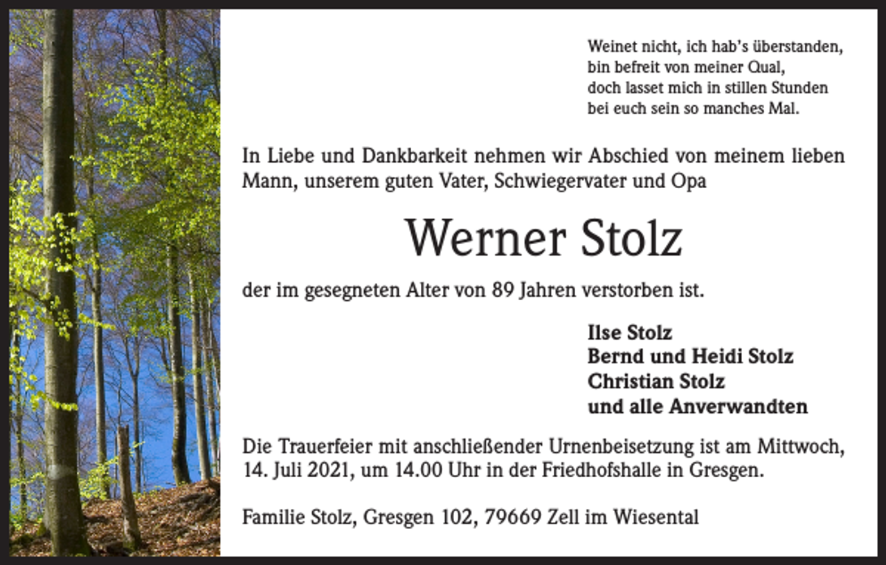 <p>Weinet nicht, ich hab’s überstanden,<br />bin befreit von meiner Qual,<br />doch lasset mich in stillen Stunden<br />bei euch sein so manches Mal.</p><p>In Liebe und Dankbarkeit nehmen wir Abschied von meinem ­lieben<br />Mann, unserem guten Vater, Schwiegervater und Opa</p><p>Werner Stolz<br />der im gesegneten Alter von 89 Jahren verstorben ist.<br />Ilse Stolz<br />Bernd und Heidi Stolz<br />Christian Stolz<br />und alle Anverwandten<br />Die Trauerfeier mit anschließender Urnenbeisetzung ist am Mittwoch,<br />14. Juli 2021, um 14.00 Uhr in der Friedhofshalle in Gresgen.<br />Familie Stolz, Gresgen 102, 79669 Zell im Wiesental</p>