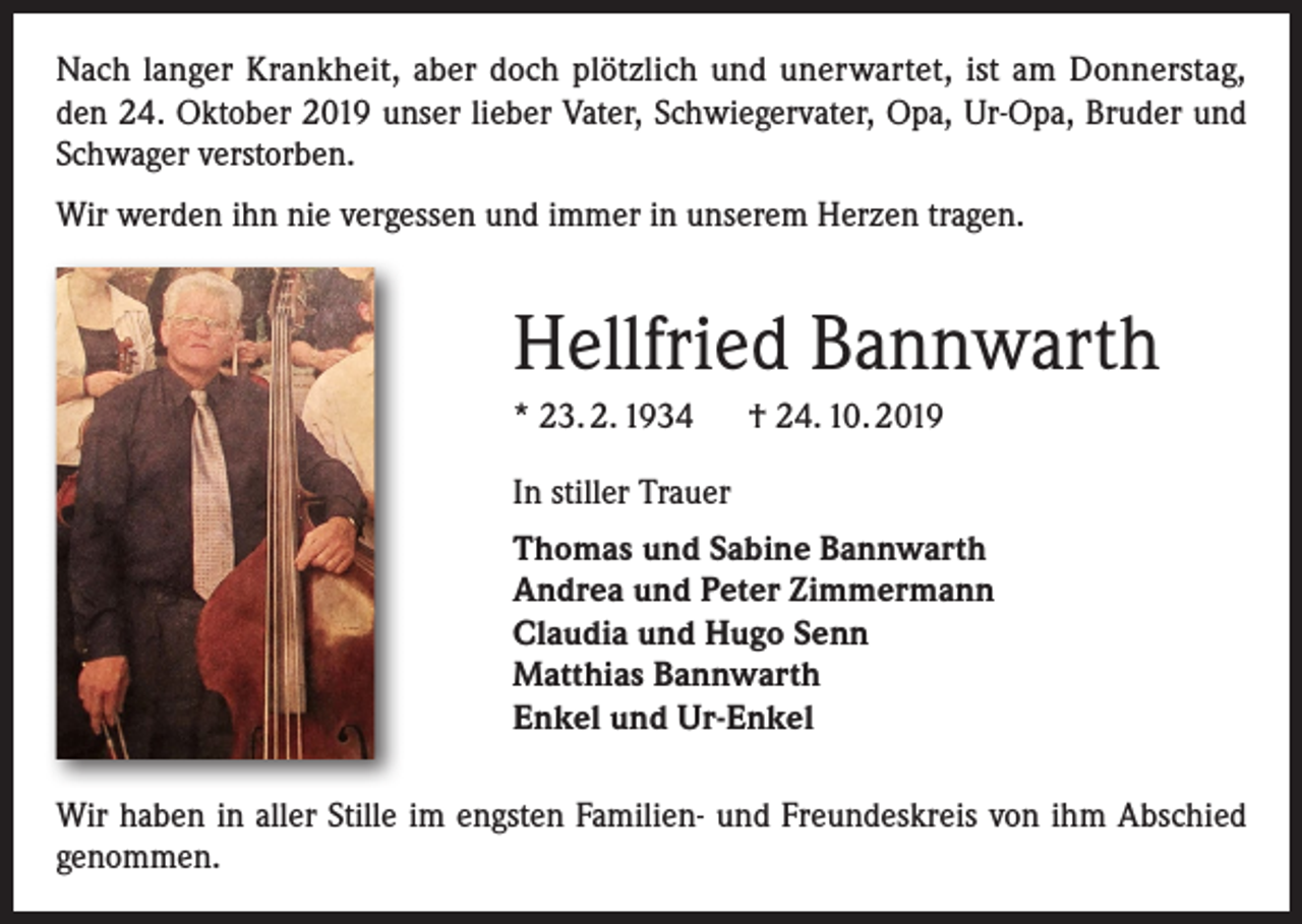 <p>Nach langer Krankheit, aber doch plötzlich und unerwartet, ist am Donnerstag,<br />den 24. Oktober 2019 unser lieber Vater, Schwiegervater, Opa, Ur-Opa, Bruder und<br />Schwager verstorben.<br />Wir werden ihn nie vergessen und immer in unserem Herzen tragen.</p><p>Hellfried Bannwarth<br />* 23. 2. 1934 † 24. 10. 2019<br />In stiller Trauer<br />Thomas und Sabine Bannwarth<br />Andrea und Peter Zimmermann<br />Claudia und Hugo Senn<br />Matthias Bannwarth<br />Enkel und Ur-Enkel<br />Wir haben in aller Stille im engsten Familien- und Freundeskreis von ihm Abschied<br />genommen.</p>