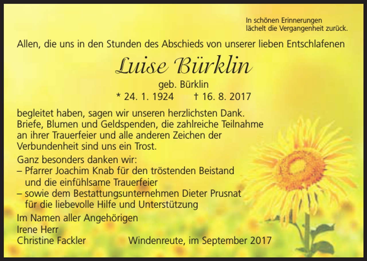 <p>In schönen Erinnerungen<br />lächelt die Vergangenheit zurück.</p><p>Allen, die uns in den Stunden des Abschieds von unserer lieben Entschlafenen</p><p>Luise Bürklin</p><p>geb. Bürklin<br />* 24. 1. 1924 † 16. 8. 2017<br />begleitet haben, sagen wir unseren herzlichsten Dank.<br />Briefe, Blumen und Geld­spenden, die zahlreiche Teilnahme<br />an ihrer Trauerfeier und alle anderen Zeichen der<br />Verbundenheit sind uns ein Trost.<br />Ganz besonders danken wir:<br />– Pfarrer Joachim Knab für den tröstenden Beistand<br />und die einfühlsame Trauerfeier<br />– sowie dem Bestattungsunternehmen Dieter Prusnat<br />für die liebevolle Hilfe und Unterstützung<br />Im Namen aller Angehörigen<br />Irene Herr<br />Christine Fackler<br />Windenreute, im September 2017</p>