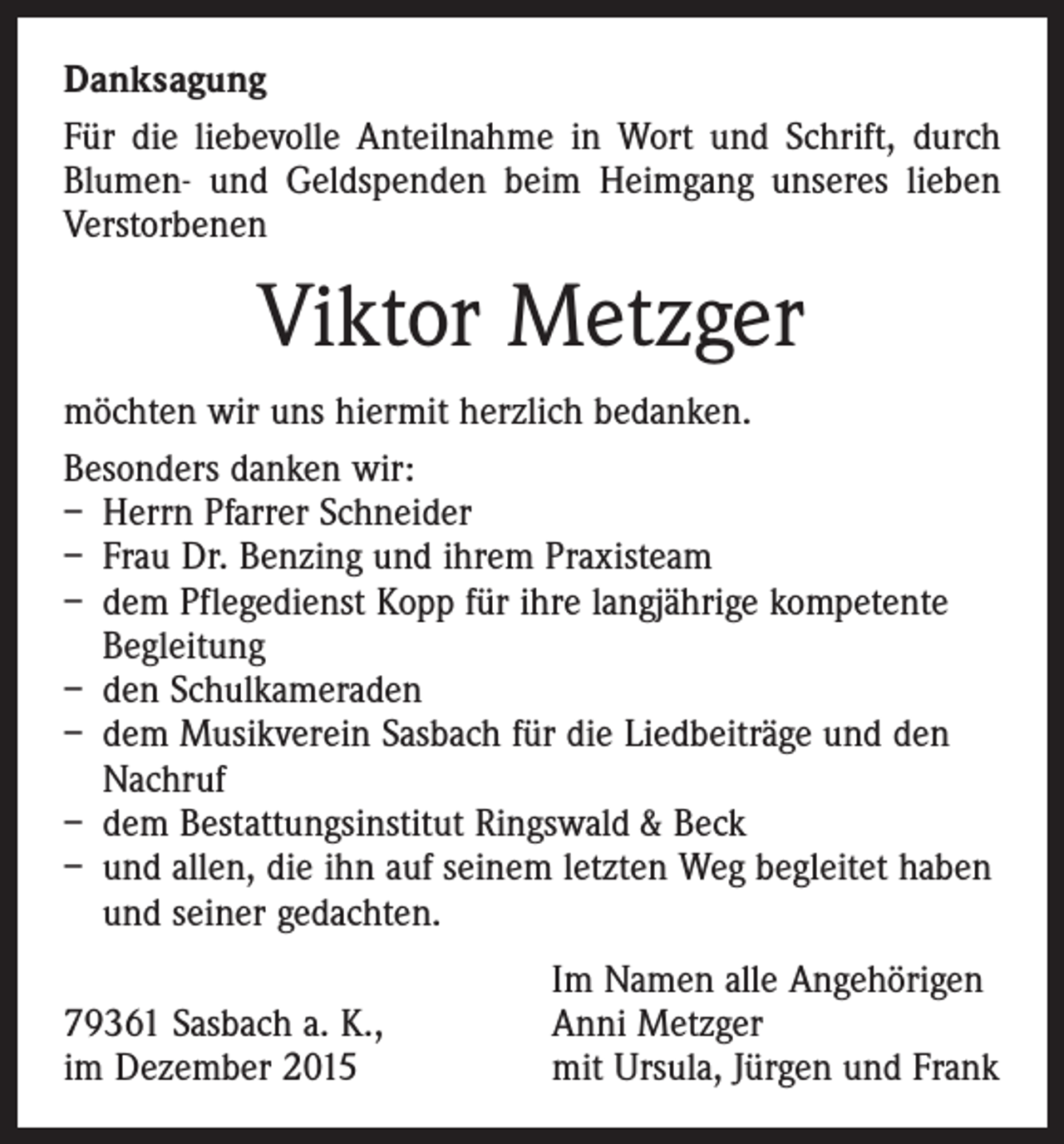 <p>Danksagung<br />Für die liebevolle Anteilnahme in Wort und Schrift, durch<br />Blumen- und Geldspenden beim Heimgang unseres lieben<br />Verstorbenen</p><p>Viktor Metzger<br />möchten wir uns hiermit herzlich bedanken.<br />Besonders danken wir:<br />– Herrn Pfarrer Schneider<br />– Frau Dr. Benzing und ihrem Praxisteam<br />– dem Pflegedienst Kopp für ihre langjährige kompetente<br />Begleitung<br />– den Schulkameraden<br />– dem Musikverein Sasbach für die Liedbeiträge und den<br />Nachruf<br />– dem Bestattungsinstitut Ringswald &amp; Beck<br />– und allen, die ihn auf seinem letzten Weg begleitet haben<br />und seiner gedachten.</p><p>79361 Sasbach a. K.,<br />im Dezember 2015</p><p>Im Namen alle Angehörigen<br />Anni Metzger<br />mit Ursula, Jürgen und Frank</p>
