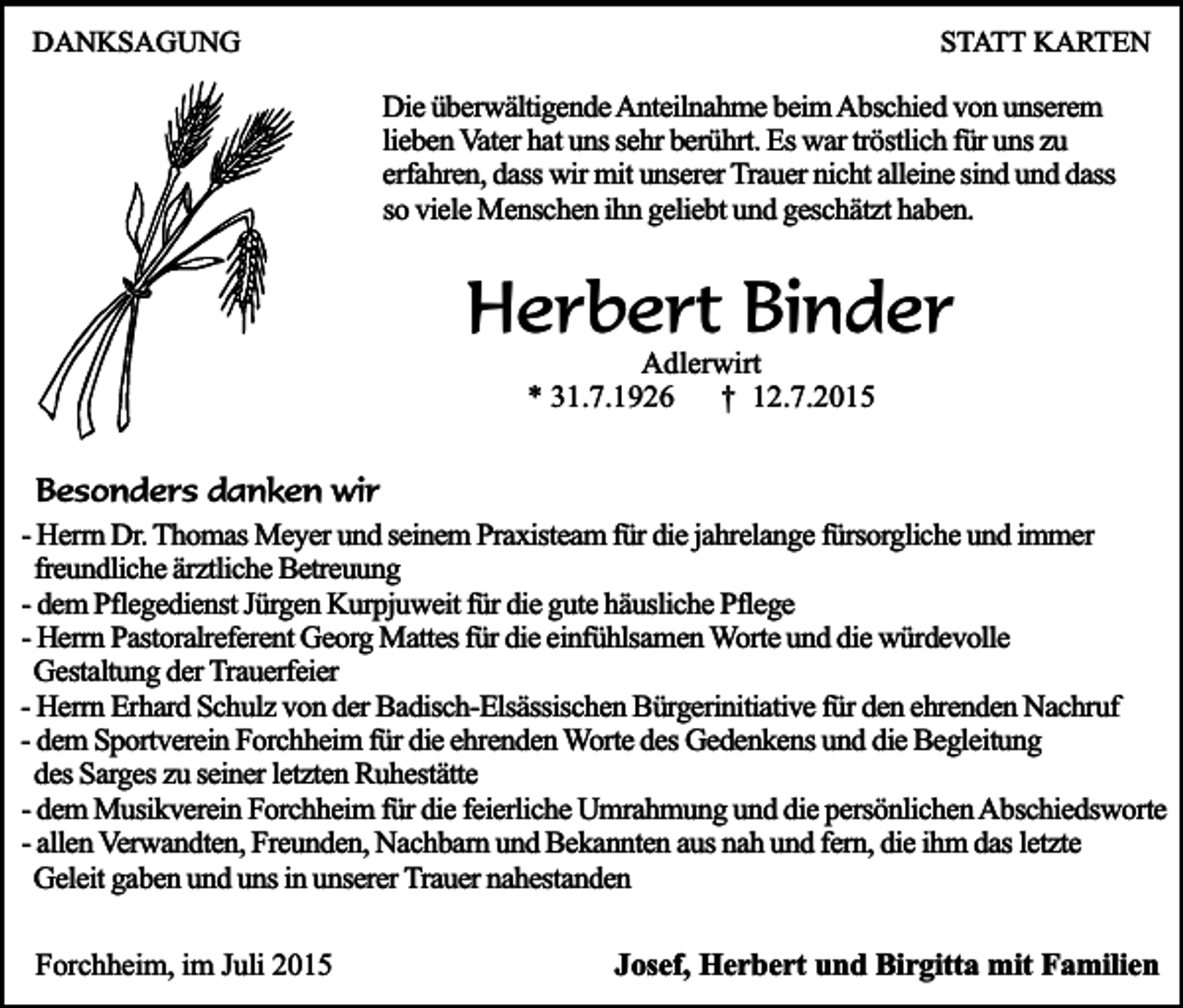 <p>DANKSAGUNG</p><p>STATT KARTEN</p><p>Die überwältigende Anteilnahme beim Abschied von unserem<br />lieben Vater hat uns sehr berührt. Es war tröstlich für uns zu<br />erfahren, dass wir mit unserer Trauer nicht alleine sind und dass<br />so viele Menschen ihn geliebt und geschätzt haben.</p><p>Herbert Binder<br />Adlerwirt<br />* 31.7.1926<br />† 12.7.2015</p><p>Besonders danken wir<br />- Herrn Dr. Thomas Meyer und seinem Praxisteam für die jahrelange fürsorgliche und immer<br />freundliche ärztliche Betreuung<br />- dem Pflegedienst Jürgen Kurpjuweit für die gute häusliche Pflege<br />- Herrn Pastoralreferent Georg Mattes für die einfühlsamen Worte und die würdevolle<br />Gestaltung der Trauerfeier<br />- Herrn Erhard Schulz von der Badisch-Elsässischen Bürgerinitiative für den ehrenden Nachruf<br />- dem Sportverein Forchheim für die ehrenden Worte des Gedenkens und die Begleitung<br />des Sarges zu seiner letzten Ruhestätte<br />- dem Musikverein Forchheim für die feierliche Umrahmung und die persönlichen Abschiedsworte<br />- allen Verwandten, Freunden, Nachbarn und Bekannten aus nah und fern, die ihm das letzte<br />Geleit gaben und uns in unserer Trauer nahestanden<br />Forchheim, im Juli 2015</p><p>Josef, Herbert und Birgitta mit Familien</p>