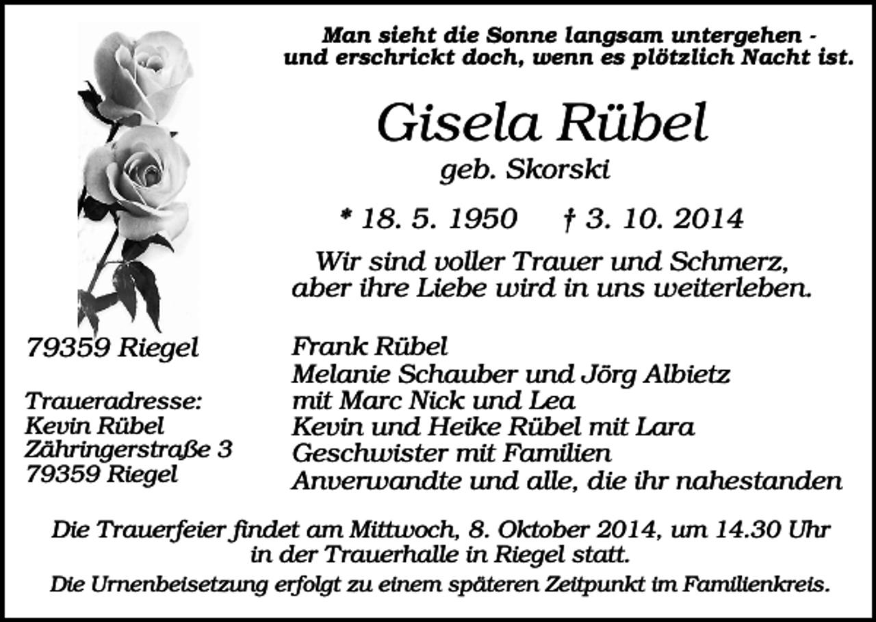 <p>Man sieht die Sonne langsam untergehen und erschrickt doch, wenn es plötzlich Nacht ist.</p><p>Gisela Rübel<br />geb. Skorski<br />* 18. 5. 1950<br />† 3. 10. 2014<br />Wir sind voller Trauer und Schmerz,<br />aber ihre Liebe wird in uns weiterleben.<br />79359 Riegel<br />Traueradresse:<br />Kevin Rübel<br />Zähringerstraße 3<br />79359 Riegel</p><p>Frank Rübel<br />Melanie Schauber und Jörg Albietz<br />mit Marc Nick und Lea<br />Kevin und Heike Rübel mit Lara<br />Geschwister mit Familien<br />Anverwandte und alle, die ihr nahestanden</p><p>Die Trauerfeier findet am Mittwoch, 8. Oktober 2014, um 14.30 Uhr<br />in der Trauerhalle in Riegel statt.<br />Die Urnenbeisetzung erfolgt zu einem späteren Zeitpunkt im Familienkreis.</p>