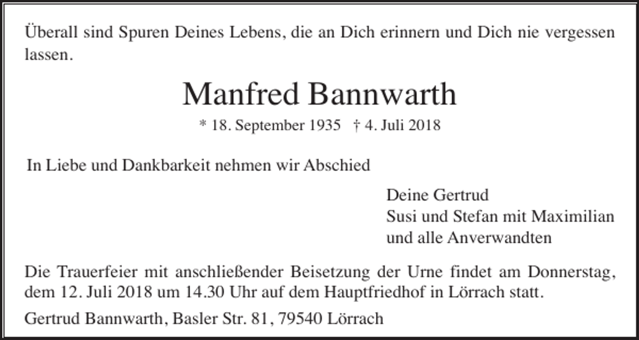 <p>Überall sind Spuren Deines Lebens, die an Dich erinnern und Dich nie vergessen<br />lassen.</p><p>Manfred Bannwarth<br />* 18. September 1935 † 4. Juli 2018</p><p>In Liebe und Dankbarkeit nehmen wir Abschied<br />Deine Gertrud<br />Susi und Stefan mit Maximilian<br />und alle Anverwandten<br />Die Trauerfeier mit anschließender Beisetzung der Urne findet am Donnerstag,<br />dem 12. Juli 2018 um 14.30 Uhr auf dem Hauptfriedhof in Lörrach statt.<br />Gertrud Bannwarth, Basler Str. 81, 79540 Lörrach</p>
