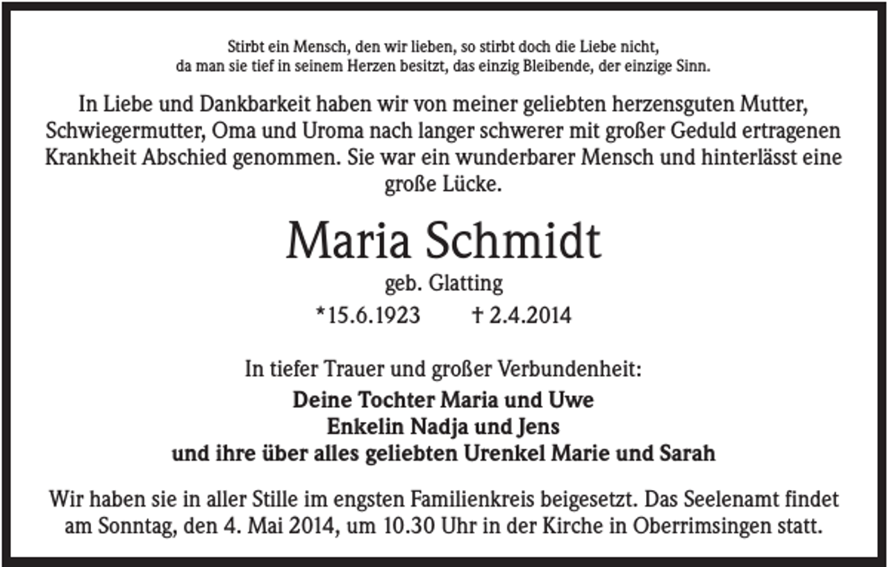 <p>Stirbt ein Mensch, den wir lieben, so stirbt doch die Liebe nicht,<br />da man sie tief in seinem Herzen besitzt, das einzig Bleibende, der einzige Sinn.</p><p>In Liebe und Dankbarkeit haben wir von meiner geliebten herzensguten Mutter,<br />Schwiegermutter, Oma und Uroma nach langer schwerer mit großer Geduld ertragenen<br />Krankheit Abschied genommen. Sie war ein wunderbarer Mensch und hinterlässt eine<br />große Lücke.</p><p>Maria Schmidt<br />geb. Glatting<br />*15.6.1923<br />† 2.4.2014<br />In tiefer Trauer und großer Verbundenheit:<br />Deine Tochter Maria und Uwe<br />Enkelin Nadja und Jens<br />und ihre über alles geliebten Urenkel Marie und Sarah<br />Wir haben sie in aller Stille im engsten Familienkreis beigesetzt. Das Seelenamt findet<br />am Sonntag, den 4. Mai 2014, um 10.30 Uhr in der Kirche in Oberrimsingen statt.</p>