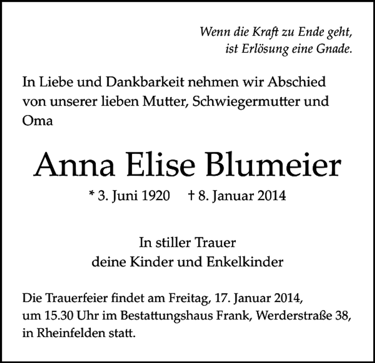 <p>Wenn die Kra� zu Ende geht,<br />ist Erlösung eine Gnade.</p><p>In Liebe und Dankbarkeit nehmen wir Abschied<br />von unserer lieben Mu�er, Schwiegermu�er und<br />Oma</p><p>Anna Elise Blumeier<br />* 3. Juni 1920</p><p>† 8. Januar 2014</p><p>In stiller Trauer<br />deine Kinder und Enkelkinder<br />Die Trauerfeier ﬁndet am Freitag, 17. Januar 2014,<br />um 15.30 Uhr im Besta�ungshaus Frank, Werderstraße 38,<br />in Rheinfelden sta�.</p>