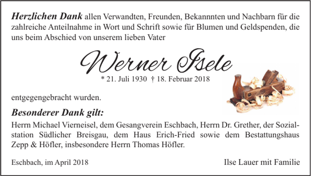 <p>HHerzlichen<br />erzli c h e n DDank<br />a n k allen<br />all e n Verwandten,<br />Ver w a n dt e n, Freunden,<br />Fr e u n d e n, Bekannnten<br />B e k a n n nt e n und<br />u n d Nachbarn<br />N a c h b ar n für<br />f ür die<br />di e<br />z a hlr ei c h e Anteilnahme<br />A nt eil n a h m e iinn Wort<br />W ort und<br />u n d Schrift<br />S c hrift ssowie<br />o wi e ffür<br />ür Blumen<br />Bl u m e n und<br />u n d Geldspenden,<br />G el ds p e n d e n, die<br />di e<br />zahlreiche<br />u ns bbeim<br />ei m Abschied<br />A bs c hi e d vvon<br />o n uunserem<br />ns er e m lilieben<br />e b e n Vater<br />Vat er<br />uns</p><p>Werner<br />Wer<br />ner Isele<br />Isele<br />** 221.<br />1. JJuli<br />uli 11930<br />9 3 0 †† 118.<br />8. Februar<br />F e br u ar 22</p><p>eentgegengebracht<br />nt g e g e n g e br a c ht wurden.<br />w ur d e n.</p><p>BBesonderer<br />es o n d er er Dank<br />D a n k gilt:<br />gilt:</p><p>H err n Michael<br />Herrn<br />Mi c h a el Vi<br />Vierneisel,<br />er n eis el, ddem<br />e m GGesangverein<br />es a n g v er ei n Es<br />Eschbach,<br />c h b a c h, HHerrn<br />err n Dr.<br />Dr. Gr<br />Grether,<br />et h er, dder<br />er SSozialo zi alst<br />ati o n Südlicher<br />S ü dli c h er Breisgau,<br />Br eis g a u, dem<br />d e m Haus<br />H a us Erich-Fried<br />Eri c h- Fri e d ssowie<br />o wi e dem<br />d e m Bestattungshaus<br />B est att u n gs h a us<br />station<br />ZZepp<br />epp &amp;<br />&amp; Höfler,<br />H öfl er, i insbesondere<br />ns b es o n d er e Herrn<br />H err n TThomas<br />h o m as Höfler.<br />H öfl er.<br />Eschbach,<br />Es<br />c h b a c h, i im<br />m April<br />A pril 22</p><p>Ilsee Lauer<br />Ils<br />L a u er mit<br />mit Familie<br />F a mili e</p>