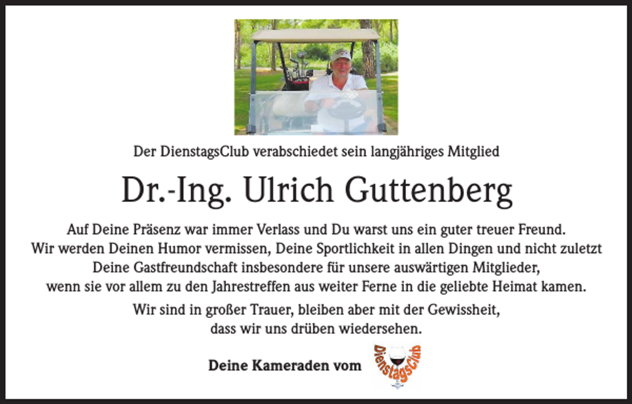 <p>Der DienstagsClub verabschiedet sein langjähriges Mitglied</p><p>Dr.-Ing. Ulrich Guttenberg<br />Auf Deine Präsenz war immer Verlass und Du warst uns ein guter treuer Freund.<br />Wir werden Deinen Humor vermissen, Deine Sportlichkeit in allen Dingen und nicht zuletzt<br />Deine Gastfreundschaft insbesondere für unsere auswärtigen Mitglieder,<br />wenn sie vor allem zu den Jahrestreffen aus weiter Ferne in die geliebte Heimat kamen.<br />Wir sind in großer Trauer, bleiben aber mit der Gewissheit,<br />dass wir uns drüben wiedersehen.<br />Deine Kameraden vom</p>