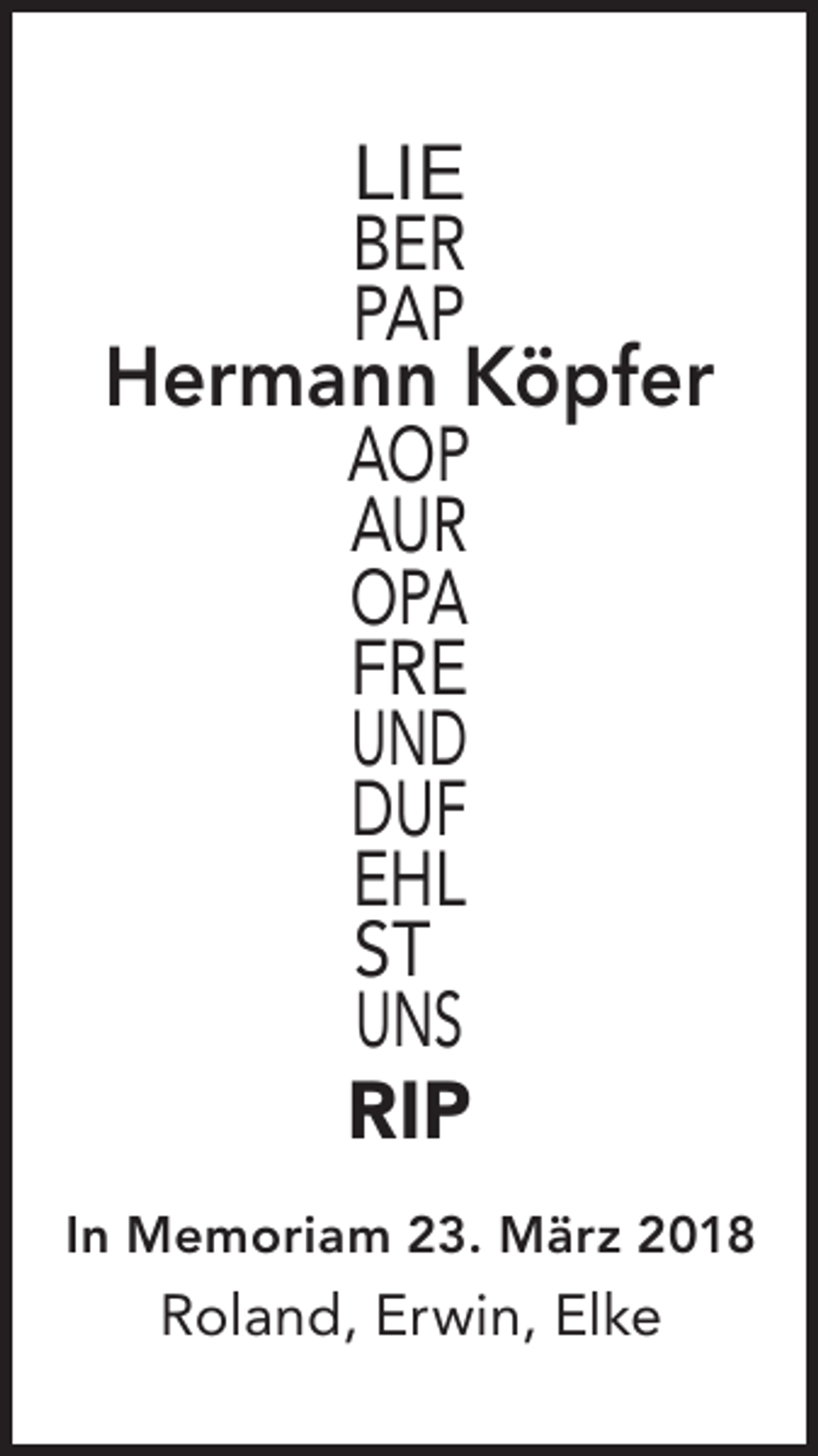 <p>LIE<br />BER<br />PAP</p><p>Hermann Köpfer<br />AOP<br />AUR<br />OPA<br />FRE<br />UND<br />DUF<br />EHL<br />ST<br />UNS<br />RIP</p><p>In Memoriam 23. März 2018</p><p>Roland, Erwin, Elke</p>