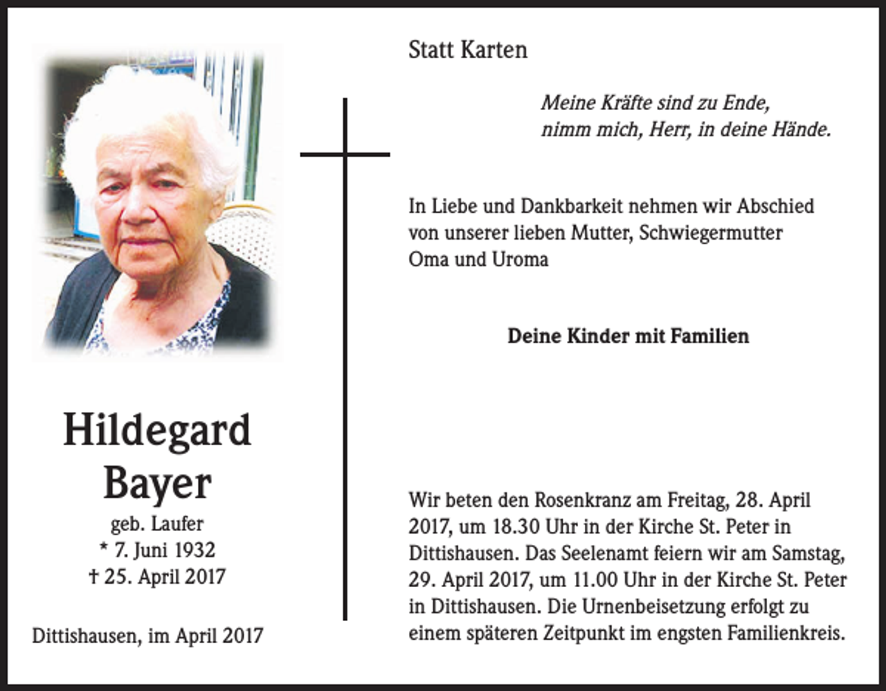 <p>Statt Karten<br />Meine Kräfte sind zu Ende,<br />nimm mich, Herr, in deine Hände.<br />In Liebe und Dankbarkeit nehmen wir Abschied<br />von unserer lieben Mutter, Schwiegermutter<br />Oma und Uroma<br />Deine Kinder mit Familien</p><p>Hildegard<br />Bayer<br />geb. Laufer<br />* 7. Juni 1932<br />† 25. April 2017<br />Dittishausen, im April 2017</p><p>Wir beten den Rosenkranz am Freitag, 28. April<br />2017, um 18.30 Uhr in der Kirche St. Peter in<br />Dittishausen. Das Seelenamt feiern wir am Samstag,<br />29. April 2017, um 11.00 Uhr in der Kirche St. Peter<br />in Dittishausen. Die Urnenbeisetzung erfolgt zu<br />einem späteren Zeitpunkt im engsten Familienkreis.</p>