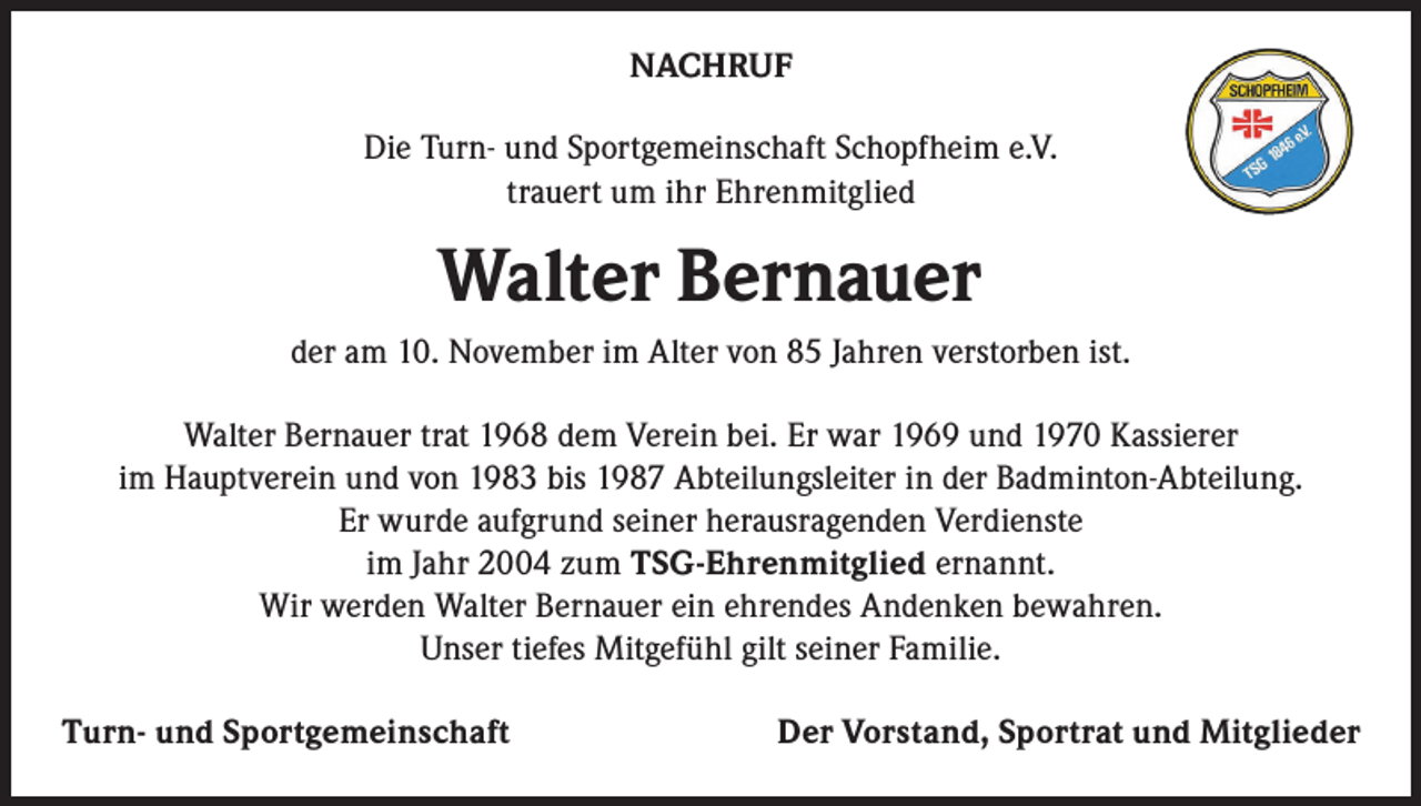 <p>NACHRUF<br />Die Turn- und Sportgemeinschaft Schopfheim e.V.<br />trauert um ihr Ehrenmitglied</p><p>Walter Bernauer<br />der am 10. November im Alter von 85 Jahren verstorben ist.<br />Walter Bernauer trat 1968 dem Verein bei. Er war 1969 und 1970 Kassierer<br />im Hauptverein und von 1983 bis 1987 Abteilungsleiter in der Badminton-Abteilung.<br />Er wurde aufgrund seiner herausragenden Verdienste<br />im Jahr 2004 zum TSG-Ehrenmitglied ernannt.<br />Wir werden Walter Bernauer ein ehrendes Andenken bewahren.<br />Unser tiefes Mitgefühl gilt seiner Familie.<br />Turn- und Sportgemeinschaft</p><p>Der Vorstand, Sportrat und Mitglieder</p>