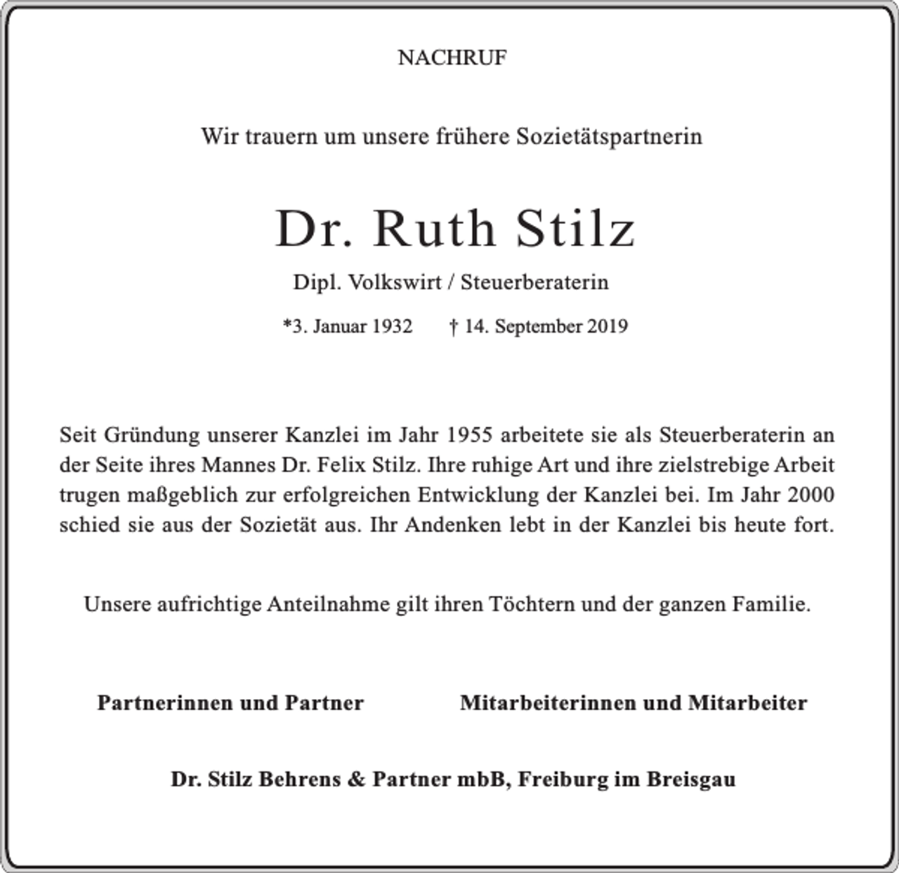 <p>NACHRUF</p><p>Wir trauern um unsere frühere Sozietätspartnerin</p><p>Dr. Ruth Stilz<br />Dipl. Volkswirt / Steuerberaterin</p><p>*3. Januar 1932</p><p>† 14. September 2019</p><p>Seit Gründung unserer Kanzlei im Jahr 1955 arbeitete sie als Steuerberaterin an<br />der Seite ihres Mannes Dr. Felix Stilz. Ihre ruhige Art und ihre zielstrebige Arbeit<br />trugen maßgeblich zur erfolgreichen Entwicklung der Kanzlei bei. Im Jahr 2000<br />schied sie aus der Sozietät aus. Ihr Andenken lebt in der Kanzlei bis heute fort.<br />Unsere aufrichtige Anteilnahme gilt ihren Töchtern und der ganzen Familie.</p><p>Partnerinnen und Partner</p><p>Mitarbeiterinnen und Mitarbeiter</p><p>Dr. Stilz Behrens &amp; Partner mbB, Freiburg im Breisgau</p>