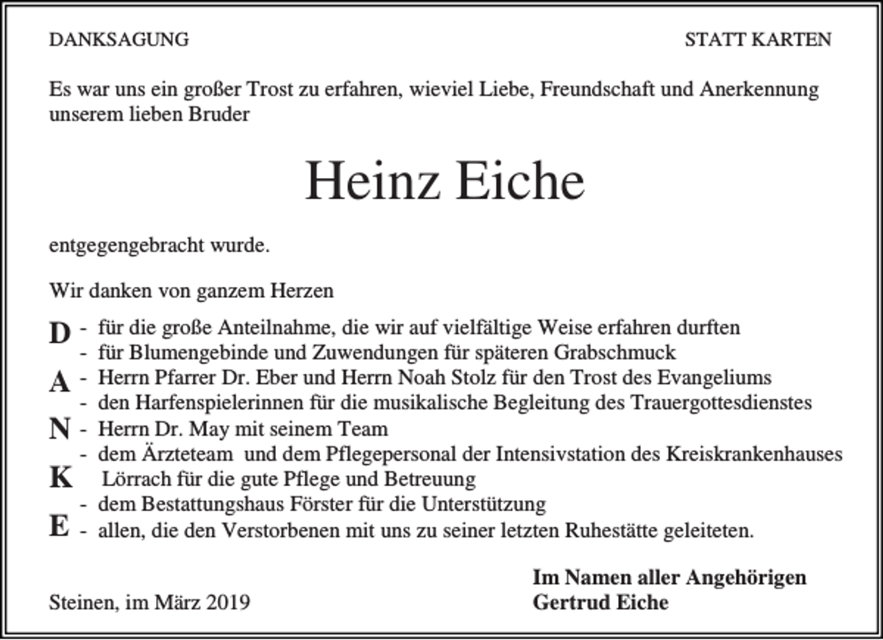 <p>DANKSAGUNG</p><p>STATT KARTEN</p><p>Es war uns ein großer Trost zu erfahren, wieviel Liebe, Freundschaft und Anerkennung<br />unserem lieben Bruder</p><p>Heinz Eiche<br />entgegengebracht wurde.<br />Wir danken von ganzem Herzen</p><p>DA<br />N<br />K<br />E</p><p>für die große Anteilnahme, die wir auf vielfältige Weise erfahren durften<br />für Blumengebinde und Zuwendungen für späteren Grabschmuck<br />Herrn Pfarrer Dr. Eber und Herrn Noah Stolz für den Trost des Evangeliums<br />den Harfenspielerinnen für die musikalische Begleitung des Trauergottesdienstes<br />Herrn Dr. May mit seinem Team<br />dem Ärzteteam und dem Pflegepersonal der Intensivstation des Kreiskrankenhauses<br />Lörrach für die gute Pflege und Betreuung<br />- dem Bestattungshaus Förster für die Unterstützung<br />- allen, die den Verstorbenen mit uns zu seiner letzten Ruhestätte geleiteten.<br />-</p><p>Steinen, im März 2019</p><p>Im Namen aller Angehörigen<br />Gertrud Eiche</p>