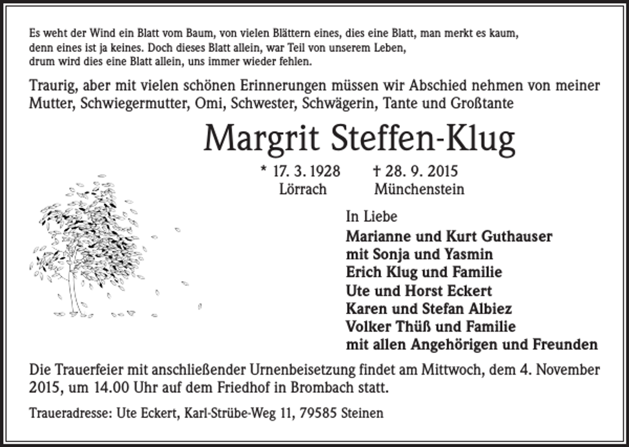 <p>Es weht der Wind ein Blatt vom Baum, von vielen Blättern eines, dies eine Blatt, man merkt es kaum,<br />denn eines ist ja keines. Doch dieses Blatt allein, war Teil von unserem Leben,<br />drum wird dies eine Blatt allein, uns immer wieder fehlen.</p><p>Traurig, aber mit vielen schönen Erinnerungen müssen wir Abschied nehmen von meiner<br />Mutter, Schwiegermutter, Omi, Schwester, Schwägerin, Tante und Großtante</p><p>Margrit Steffen-Klug</p><p>* 17. 3. 1928 † 28. 9. 2015<br />Lörrach<br />Münchenstein</p><p>In Liebe<br />Marianne und Kurt Guthauser<br />mit Sonja und Yasmin<br />Erich Klug und Familie<br />Ute und Horst Eckert<br />Karen und Stefan Albiez<br />Volker Thüß und Familie<br />mit allen Angehörigen und Freunden<br />Die Trauerfeier mit anschließender Urnenbeisetzung findet am Mittwoch, dem 4. November<br />2015, um 14.00 Uhr auf dem Friedhof in Brombach statt.<br />Traueradresse: Ute Eckert, Karl-Strübe-Weg 11, 79585 Steinen</p>
