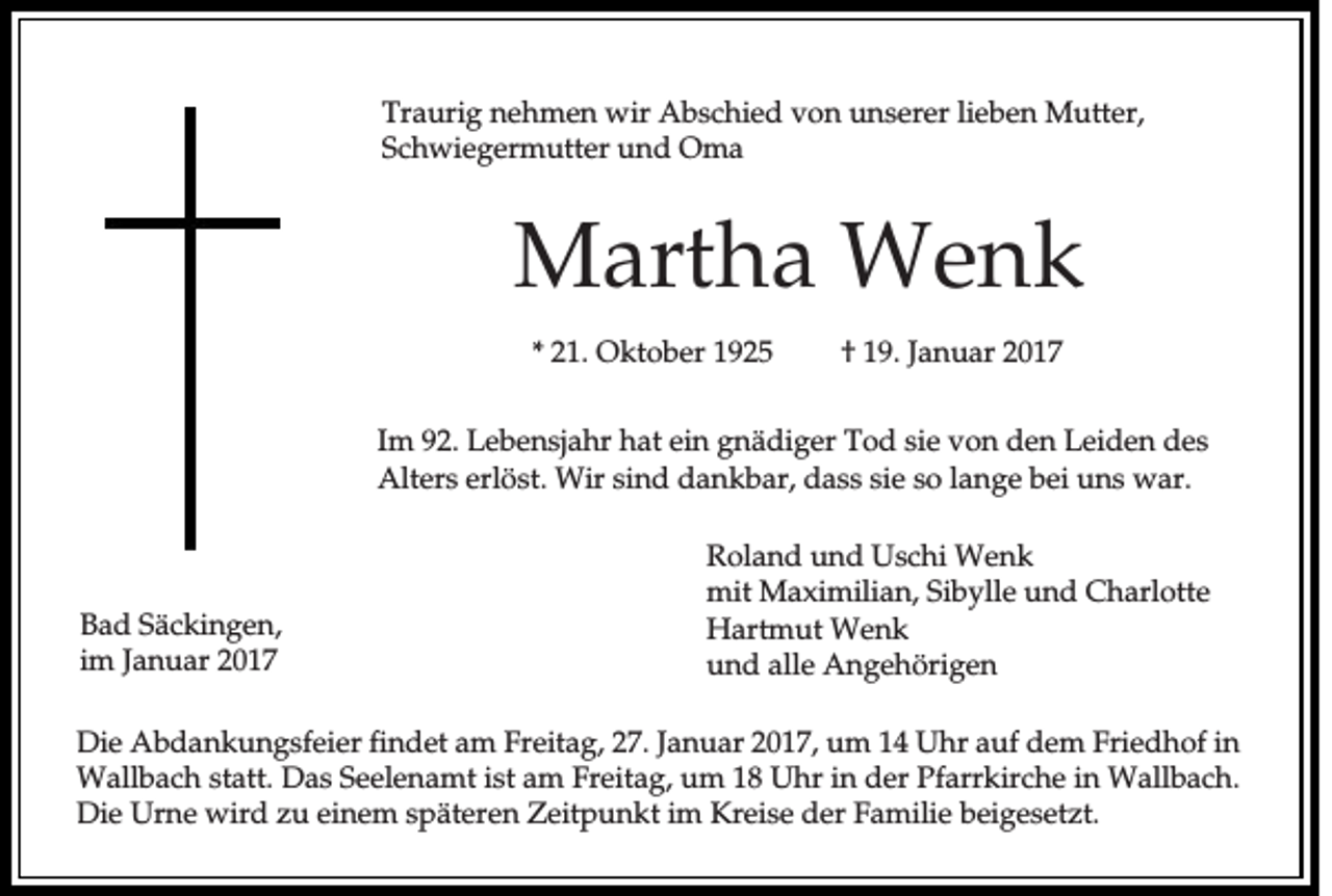 <p>Traurig nehmen wir Abschied von unserer lieben Mutter,<br />Schwiegermutter und Oma</p><p>Martha Wenk<br />* 21. Oktober 1925</p><p>† 19. Januar 2017</p><p>Im 92. Lebensjahr hat ein gnädiger Tod sie von den Leiden des<br />Alters erlöst. Wir sind dankbar, dass sie so lange bei uns war.</p><p>Bad Säckingen,<br />im Januar 2017</p><p>Roland und Uschi Wenk<br />mit Maximilian, Sibylle und Charlotte<br />Hartmut Wenk<br />und alle Angehörigen</p><p>Die Abdankungsfeier findet am Freitag, 27. Januar 2017, um 14 Uhr auf dem Friedhof in<br />Wallbach statt. Das Seelenamt ist am Freitag, um 18 Uhr in der Pfarrkirche in Wallbach.<br />Die Urne wird zu einem späteren Zeitpunkt im Kreise der Familie beigesetzt.</p>