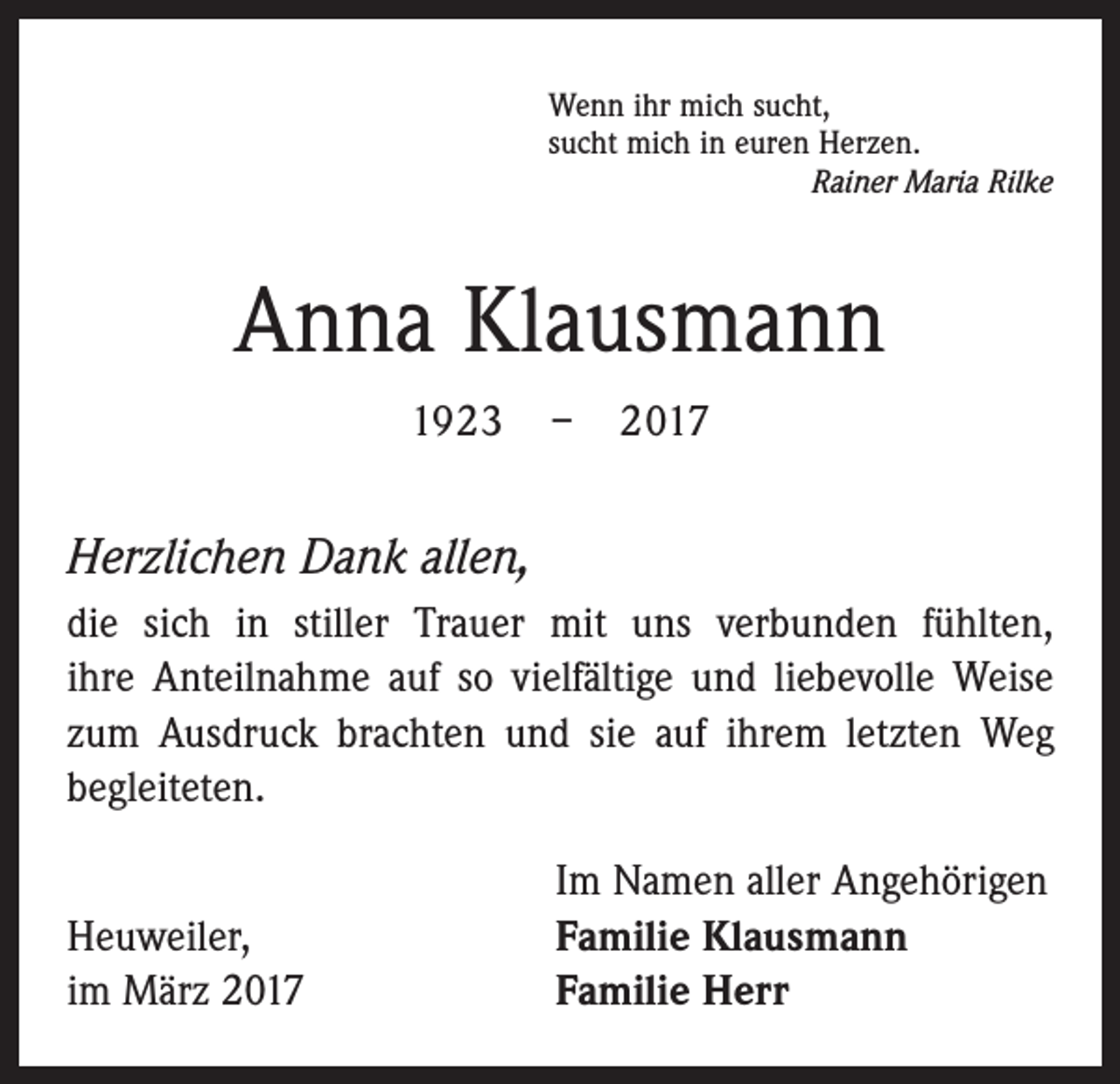 <p>Wenn ihr mich sucht,<br />sucht mich in euren Herzen.</p><p>Rainer Maria Rilke</p><p>Anna Klausmann<br />1923 – 2017</p><p>Herzlichen Dank allen,<br />die sich in stiller Trauer mit uns verbunden fühlten,<br />ihre Anteilnahme auf so vielfältige und liebevolle Weise<br />zum Ausdruck brachten und sie auf ihrem letzten Weg<br />begleiteten.</p><p>Heuweiler,<br />im März 2017</p><p>Im Namen aller Angehörigen<br />Familie Klausmann<br />Familie Herr</p>