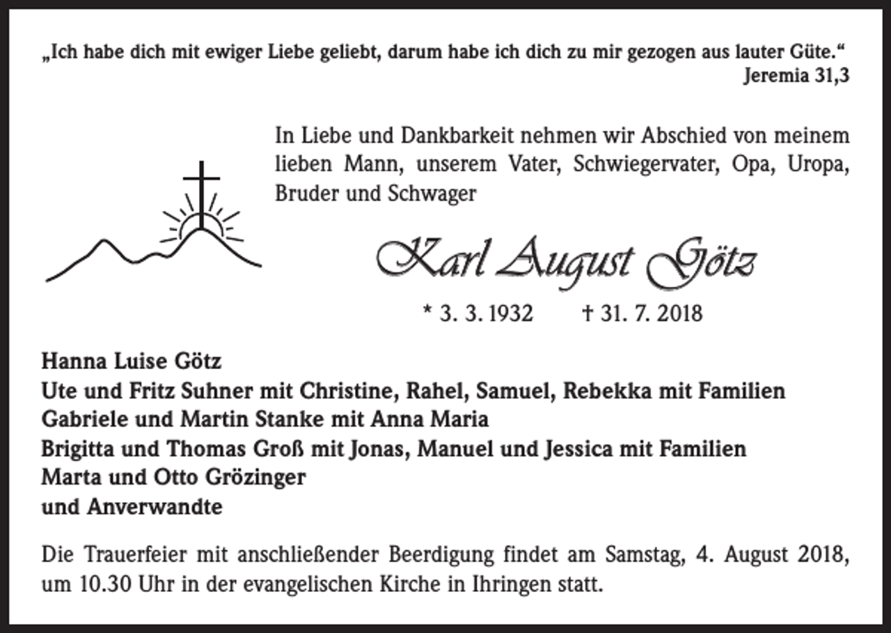 <p>„Ich habe dich mit ewiger Liebe geliebt, darum habe ich dich zu mir gezogen aus lauter Güte.“</p><p>Jeremia 31,3</p><p>In Liebe und Dankbarkeit nehmen wir Abschied von meinem<br />lieben Mann, unserem Vater, Schwiegervater, Opa, Uropa,<br />Bruder und Schwager</p><p>Karl August Götz<br />* 3. 3. 1932 † 31. 7. 2018<br />Hanna Luise Götz<br />Ute und Fritz Suhner mit Christine, Rahel, Samuel, Rebekka mit Familien<br />Gabriele und Martin Stanke mit Anna Maria<br />Brigitta und Thomas Groß mit Jonas, Manuel und Jessica mit Familien<br />Marta und Otto Grözinger<br />und Anverwandte<br />Die Trauerfeier mit anschließender Beerdigung findet am Samstag, 4. August 2018,<br />um 10.30 Uhr in der evangelischen Kirche in Ihringen statt.</p>