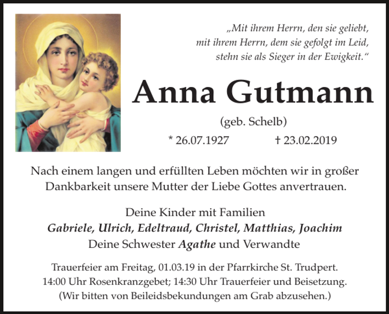 <p>„Mit ihrem Herrn, den sie geliebt,<br />mit ihrem Herrn, dem sie gefolgt im Leid,<br />stehn sie als Sieger in der Ewigkeit.“</p><p>Anna Gutmann<br />(geb. Schelb)<br />* 26.07.1927</p><p>† 23.02.2019</p><p>Nach einem langen und erfüllten Leben möchten wir in großer<br />Dankbarkeit unsere Mutter der Liebe Gottes anvertrauen.<br />Deine Kinder mit Familien<br />Gabriele, Ulrich, Edeltraud, Christel, Matthias, Joachim<br />Deine Schwester Agathe und Verwandte<br />Trauerfeier am Freitag, 01.03.19 in der Pfarrkirche St. Trudpert.<br />14:00 Uhr Rosenkranzgebet; 14:30 Uhr Trauerfeier und Beisetzung.<br />(Wir bitten von Beileidsbekundungen am Grab abzusehen.)</p>