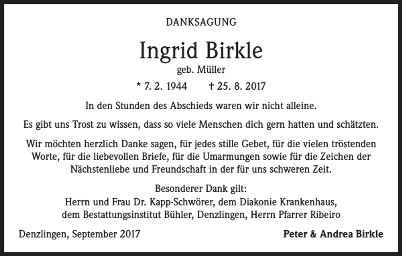 <p>DANKSAGUNG</p><p>Ingrid Birkle</p><p>geb. Müller<br />* 7. 2. 1944 † 25. 8. 2017<br />In den Stunden des Abschieds waren wir nicht alleine.<br />Es gibt uns Trost zu wissen, dass so viele Menschen dich gern hatten und schätzten.<br />Wir möchten herzlich Danke sagen, für jedes stille Gebet, für die vielen tröstenden<br />Worte, für die liebevollen Briefe, für die Umarmungen sowie für die Zeichen der<br />Nächstenliebe und Freundschaft in der für uns schweren Zeit.<br />Besonderer Dank gilt:<br />Herrn und Frau Dr. Kapp-Schwörer, dem Diakonie Krankenhaus,<br />dem Bestattungsinstitut Bühler, Denzlingen, Herrn Pfarrer Ribeiro<br />Denzlingen, September 2017</p><p>Peter &amp; Andrea Birkle</p>