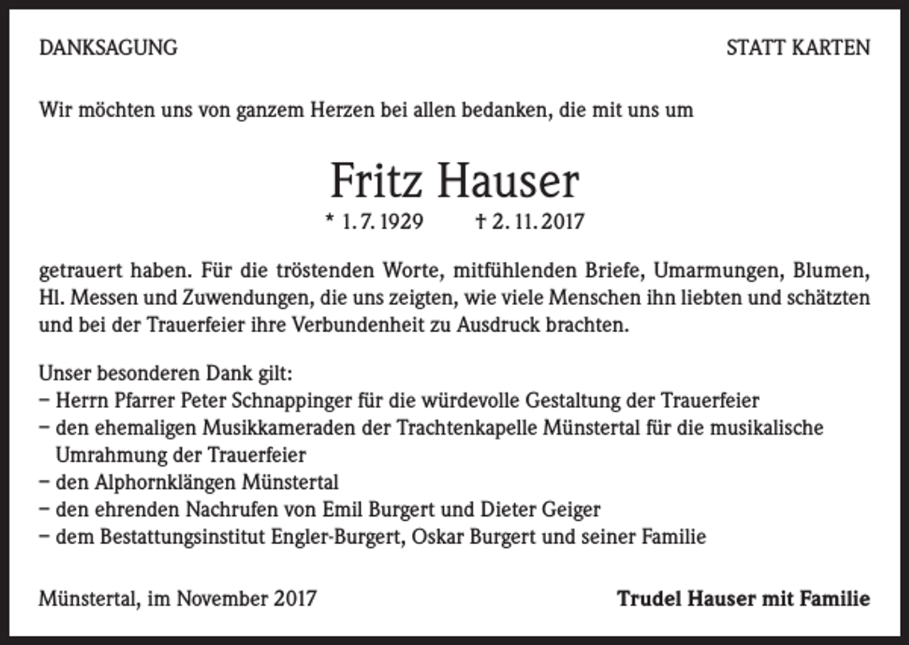 <p>DANKSAGUNG</p><p>STATT KARTEN</p><p>Wir möchten uns von ganzem Herzen bei allen bedanken, die mit uns um</p><p>Fritz Hauser</p><p>* 1. 7. 1929 † 2. 11. 2017</p><p>getrauert haben. Für die tröstenden Worte, mitfühlenden Briefe, Umarmungen, Blumen,<br />Hl. Messen und Zuwendungen, die uns zeigten, wie viele Menschen ihn liebten und schätzten<br />und bei der Trauerfeier ihre Verbundenheit zu Ausdruck brachten.<br />Unser besonderen Dank gilt:<br />– Herrn Pfarrer Peter Schnappinger für die würdevolle Gestaltung der Trauerfeier<br />– den ehemaligen Musikkameraden der Trachtenkapelle Münstertal für die musikalische<br />Umrahmung der Trauerfeier<br />– den Alphornklängen Münstertal<br />– den ehrenden Nachrufen von Emil Burgert und Dieter Geiger<br />– dem Bestattungsinstitut Engler-Burgert, Oskar Burgert und seiner Familie<br />Münstertal, im November 2017</p><p>Trudel Hauser mit Familie</p>