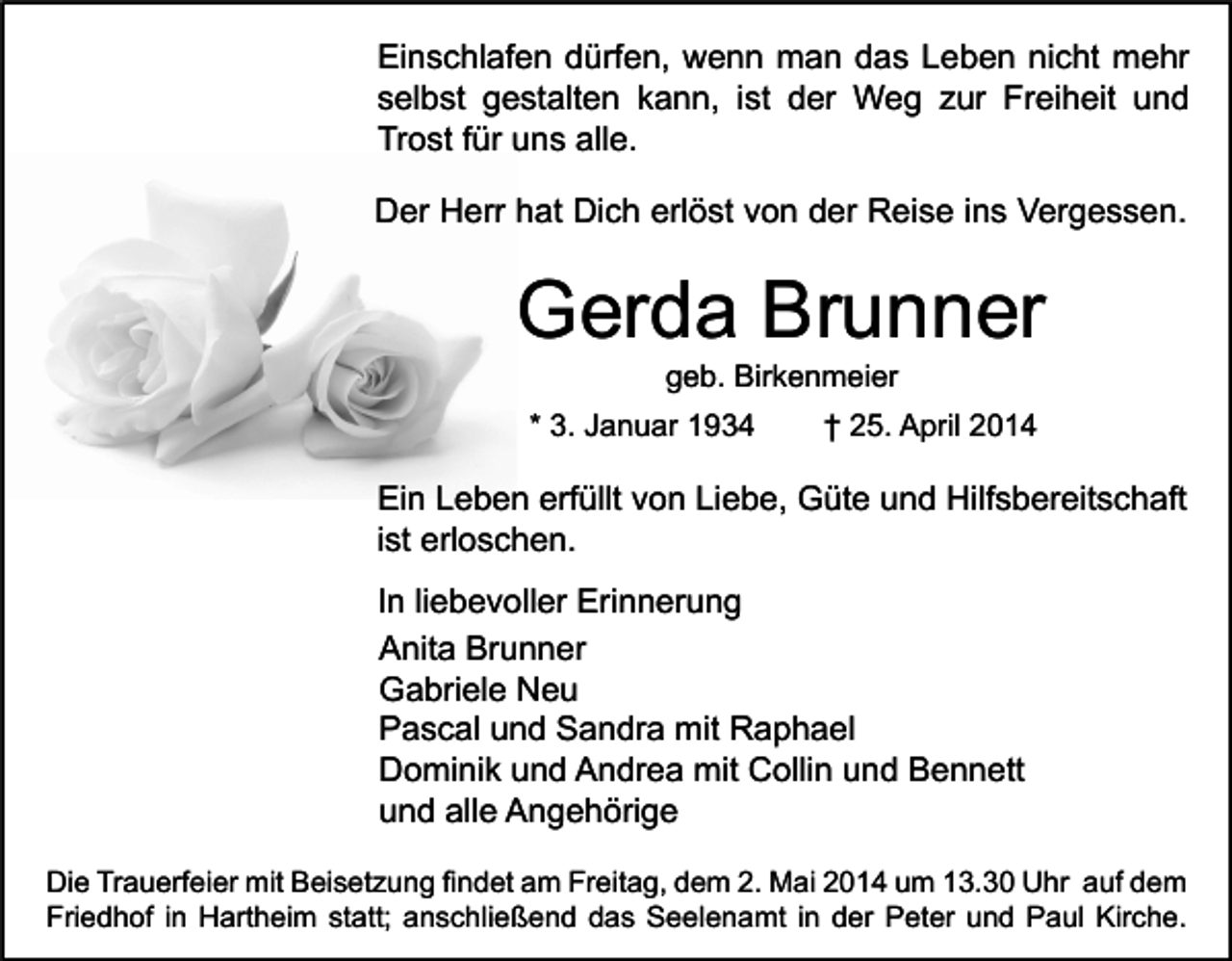 <p>Einschlafen dürfen, wenn man das Leben nicht mehr<br />selbst gestalten kann, ist der Weg zur Freiheit und<br />Trost für uns alle.<br />Der Herr hat Dich erlöst von der Reise ins Vergessen.</p><p>Gerda Brunner<br />geb. Birkenmeier</p><p>* 3. Januar 1934</p><p>† 25. April 2014</p><p>Ein Leben erfüllt von Liebe, Güte und Hilfsbereitschaft<br />ist erloschen.<br />In liebevoller Erinnerung<br />Anita Brunner<br />Gabriele Neu<br />Pascal und Sandra mit Raphael<br />Dominik und Andrea mit Collin und Bennett<br />und alle Angehörige<br />Die Trauerfeier mit Beisetzung findet am Freitag, dem 2. Mai 2014 um 13.30 Uhr auf dem<br />Friedhof in Hartheim statt; anschließend das Seelenamt in der Peter und Paul Kirche.</p>
