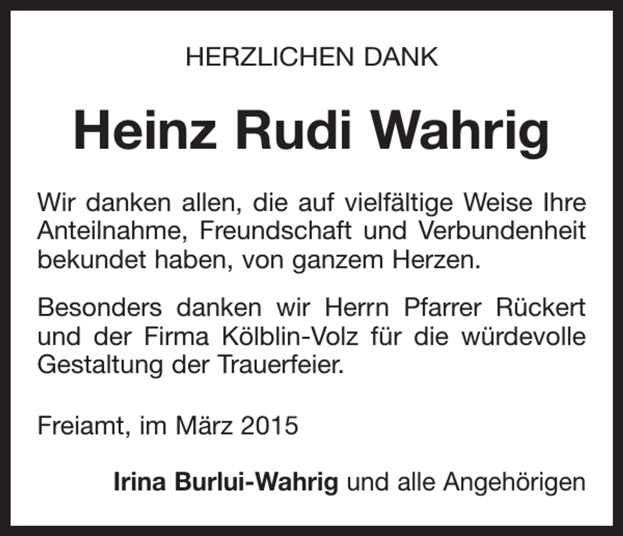 <p>HERZLICHEN DANK</p><p>Heinz Rudi Wahrig<br />Wir danken allen, die auf vielfältige Weise Ihre<br />Anteilnahme, Freundschaft und Verbundenheit<br />bekundet haben, von ganzem Herzen.<br />Besonders danken wir Herrn Pfarrer Rückert<br />und der Firma Kölblin-Volz für die würdevolle<br />Gestaltung der Trauerfeier.<br />Freiamt, im März 2015</p><p>Irina Burlui-Wahrig und alle Angehörigen</p>