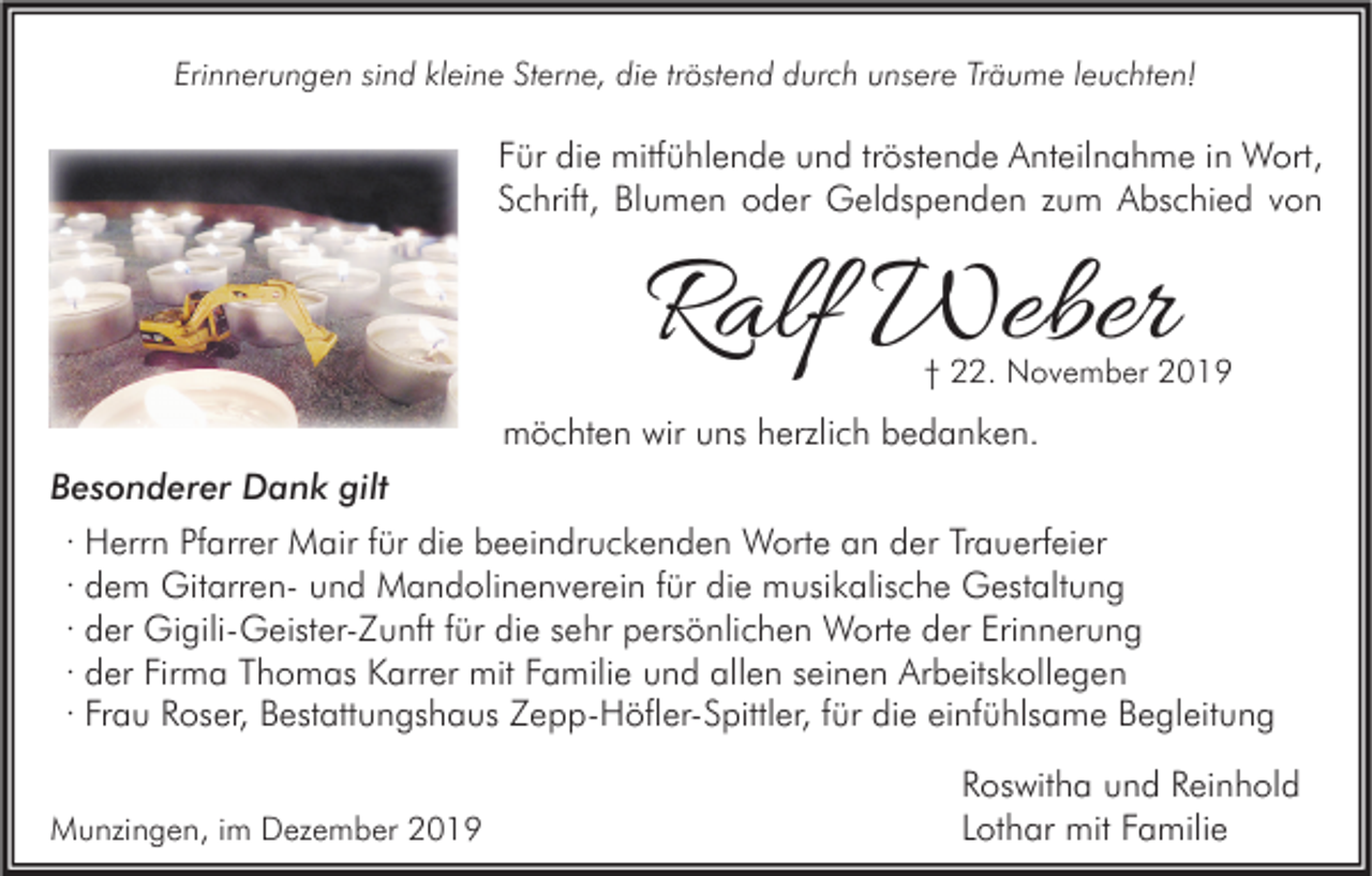 <p>Erinnerungen sind kleine Sterne, die tröstend durch unsere Träume leuchten!</p><p>Für die mitfühlende und tröstende Anteilnahme in Wort,<br />Schrift, Blumen oder Geldspenden zum Abschied von</p><p>Ralf Weber</p><p>† 22. November 2019</p><p>möchten wir uns herzlich bedanken.<br />Besonderer Dank gilt<br />· Herrn Pfarrer Mair für die beeindruckenden Worte an der Trauerfeier<br />· dem Gitarren- und Mandolinenverein für die musikalische Gestaltung<br />· der Gigili-Geister-Zunft für die sehr persönlichen Worte der Erinnerung<br />· der Firma Thomas Karrer mit Familie und allen seinen Arbeitskollegen<br />· Frau Roser, Bestattungshaus Zepp-Höfler-Spittler, für die einfühlsame Begleitung<br />Munzingen, im Dezember 2019</p><p>Roswitha und Reinhold<br />Lothar mit Familie</p>