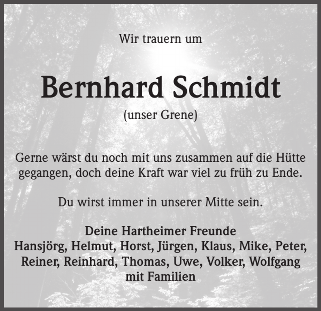 <p>Wir trauern um</p><p>Bernhard Schmidt<br />(unser Grene)<br />Gerne wärst du noch mit uns zusammen auf die Hütte<br />gegangen, doch deine Kraft war viel zu früh zu Ende.<br />Du wirst immer in unserer Mitte sein.<br />Deine Hartheimer Freunde<br />Hansjörg, Helmut, Horst, Jürgen, Klaus, Mike, Peter,<br />Reiner, Reinhard, Thomas, Uwe, Volker, Wolfgang<br />mit Familien</p>