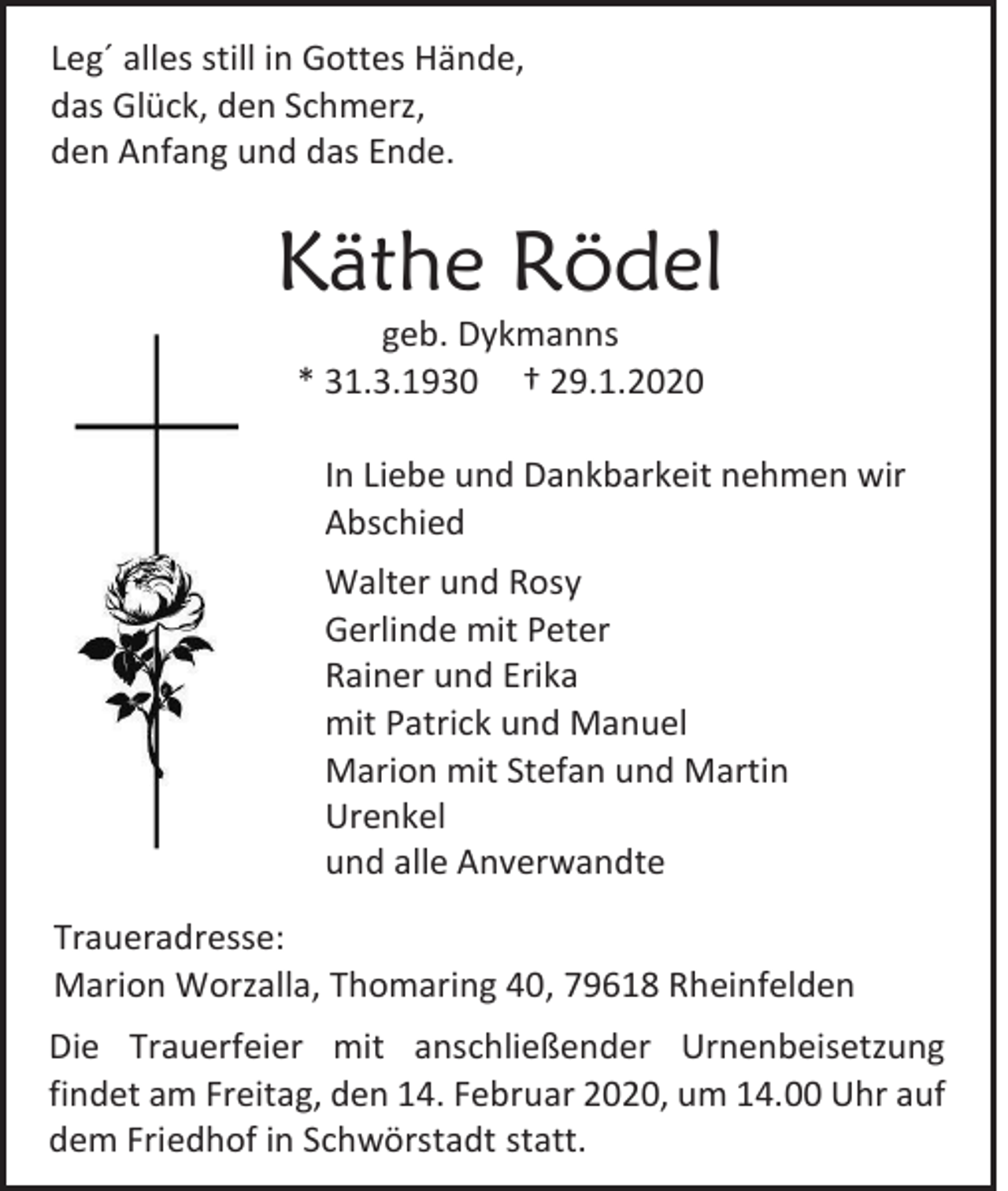 <p>Leg´ alles still in Gottes Hände,<br />das Glück, den Schmerz,<br />den Anfang und das Ende.</p><p>Käthe Rödel<br />geb. Dykmanns<br />* 31.3.1930 † 29.1.2020<br />In Liebe und Dankbarkeit nehmen wir<br />Abschied<br />Walter und Rosy<br />Gerlinde mit Peter<br />Rainer und Erika<br />mit Patrick und Manuel<br />Marion mit Stefan und Martin<br />Urenkel<br />und alle Anverwandte<br />Traueradresse:<br />Marion Worzalla, Thomaring 40, 79618 Rheinfelden<br />Die Trauerfeier mit anschließender Urnenbeisetzung<br />findet am Freitag, den 14. Februar 2020, um 14.00 Uhr auf<br />dem Friedhof in Schwörstadt statt.</p>