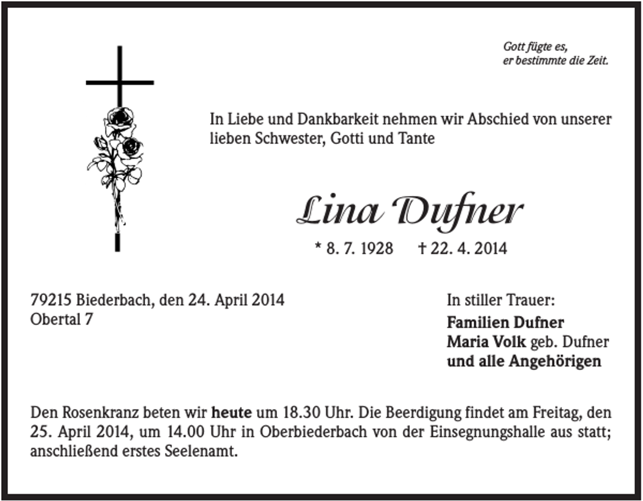 <p>Gott fügte es,<br />er bestimmte die Zeit.</p><p>In Liebe und Dankbarkeit nehmen wir Abschied von unserer<br />lieben Schwester, Gotti und Tante</p><p>Lina Dufner<br />* 8. 7. 1928<br />79215 Biederbach, den 24. April 2014<br />Obertal 7</p><p>† 22. 4. 2014<br />In stiller Trauer:<br />Familien Dufner<br />Maria Volk geb. Dufner<br />und alle Angehörigen</p><p>Den Rosenkranz beten wir heute um 18.30 Uhr. Die Beerdigung findet am Freitag, den<br />25. April 2014, um 14.00 Uhr in Oberbiederbach von der Einsegnungshalle aus statt;<br />anschließend erstes Seelenamt.</p>