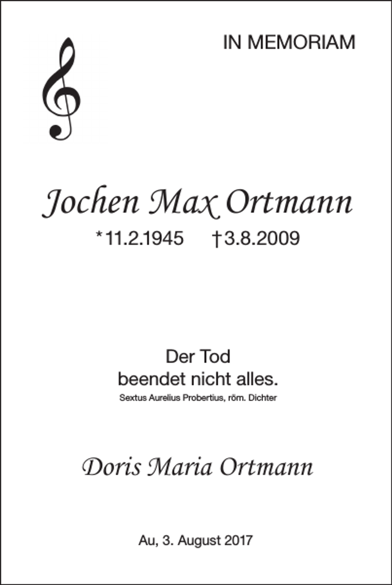 <p>IN MEMORIAM</p><p>Jochen Max Ortmann<br />* 11.2.1945</p><p>† 3.8.2009</p><p>Der Tod<br />beendet nicht alles.<br />Sextus Aurelius Probertius, röm. Dichter</p><p>Doris Maria Ortmann<br />Au, 3. August 2017</p>