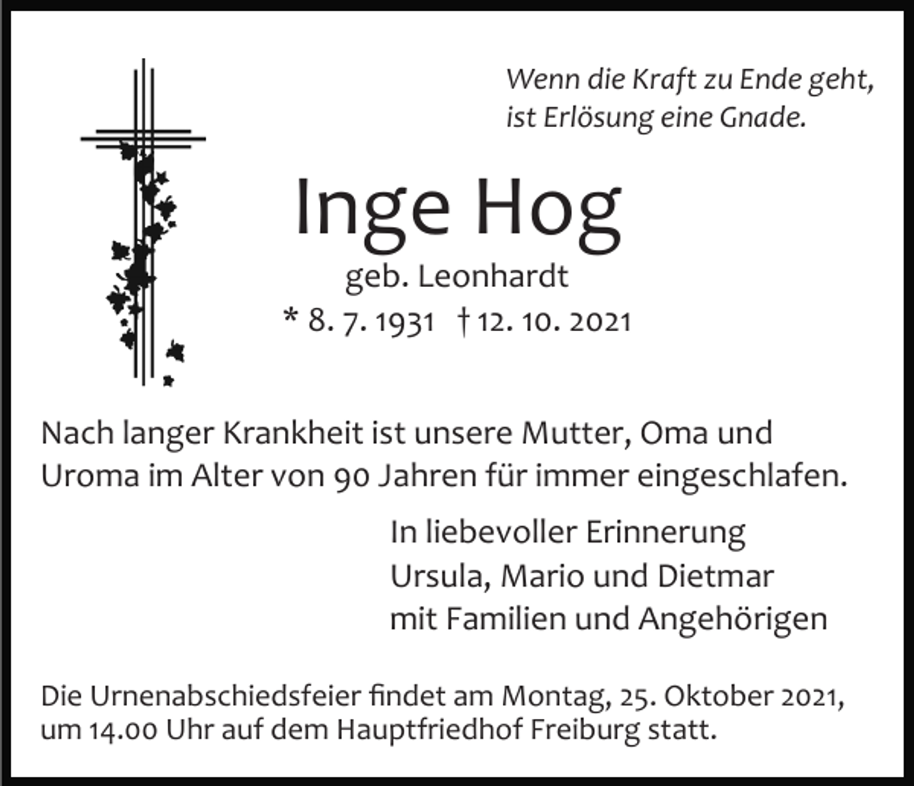 <p>Wenn die Kraft zu Ende geht,<br />ist Erlösung eine Gnade.</p><p>Inge Hog<br />geb. Leonhardt<br />* 8. 7. 1931 † 12. 10. 2021<br />Nach langer Krankheit ist unsere Mutter, Oma und<br />Uroma im Alter von 90 Jahren für immer eingeschlafen.<br />In liebevoller Erinnerung<br />Ursula, Mario und Dietmar<br />mit Familien und Angehörigen<br />Die Urnenabschiedsfeier ﬁndet am Montag, 25. Oktober 2021,<br />um 14.00 Uhr auf dem Hauptfriedhof Freiburg statt.</p>
