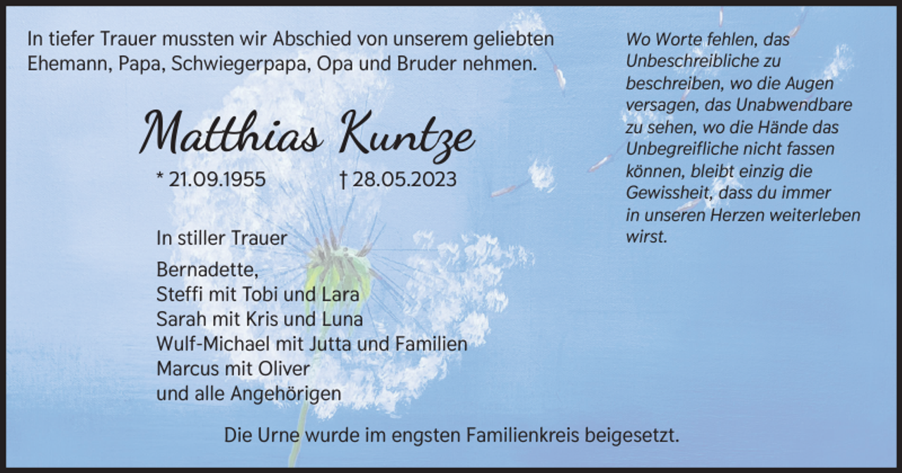 <p>In tiefer Trauer mussten wir Abschied von unserem geliebten<br />Ehemann, Papa, Schwiegerpapa, Opa und Bruder nehmen.</p><p>Matthias Kuntze<br />* 21.09.1955</p><p>† 28.05.2023</p><p>In stiller Trauer</p><p>Wo Worte fehlen, das<br />Unbeschreibliche zu<br />beschreiben, wo die Augen<br />versagen, das Unabwendbare<br />zu sehen, wo die Hände das<br />Unbegreifliche nicht fassen<br />können, bleibt einzig die<br />Gewissheit, dass du immer<br />in unseren Herzen weiterleben<br />wirst.</p><p>Bernadette,<br />Steffi mit Tobi und Lara<br />Sarah mit Kris und Luna<br />Wulf-Michael mit Jutta und Familien<br />Marcus mit Oliver<br />und alle Angehörigen<br />Die Urne wurde im engsten Familienkreis beigesetzt.</p>