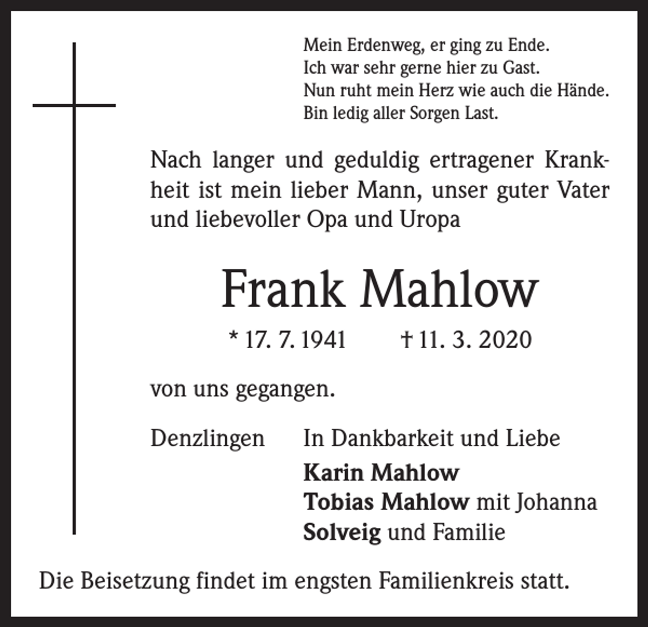 <p>Mein Erdenweg, er ging zu Ende.<br />Ich war sehr gerne hier zu Gast.<br />Nun ruht mein Herz wie auch die Hände.<br />Bin ledig aller Sorgen Last.</p><p>Nach langer und geduldig ertragener Krankheit ist mein lieber Mann, unser guter Vater<br />und ­liebevoller Opa und Uropa</p><p>Frank Mahlow<br />* 17. 7. 1941 † 11. 3. 2020<br />von uns gegangen.<br />Denzlingen</p><p>In Dankbarkeit und Liebe<br />Karin Mahlow<br />Tobias Mahlow mit Johanna<br />Solveig und Familie</p><p>Die Beisetzung findet im engsten Familienkreis statt.</p>