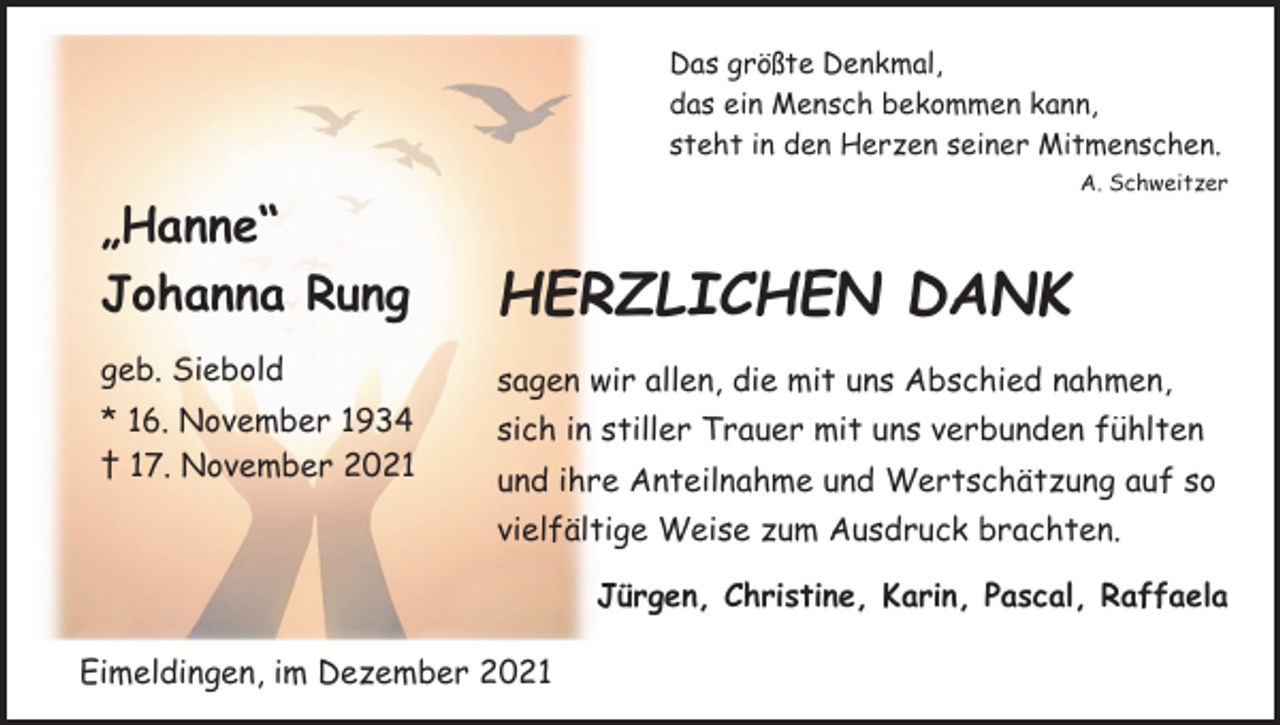 <p>Das größte Denkmal,<br />das ein Mensch bekommen kann,<br />steht in den Herzen seiner Mitmenschen.</p><p>A. Schweitzer</p><p>„Hanne“<br />Johanna Rung</p><p>HERZLICHEN DANK</p><p>geb. Siebold</p><p>sagen wir allen, die mit uns Abschied nahmen,</p><p>* 16. November 1934<br />† 17. November 2021</p><p>sich in stiller Trauer mit uns verbunden fühlten<br />und ihre Anteilnahme und Wertschätzung auf so<br />vielfältige Weise zum Ausdruck brachten.</p><p>Jürgen, Christine, Karin, Pascal, Raffaela<br />Eimeldingen, im Dezember 2021</p>