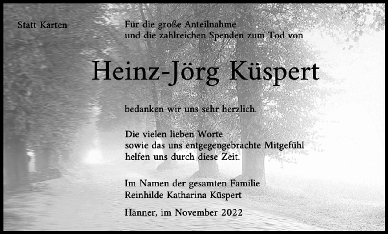<p>Statt Karten</p><p>Für die große Anteilnahme<br />und die zahlreichen Spenden zum Tod von</p><p>Heinz-Jörg Küspert<br />bedanken wir uns sehr herzlich.<br />Die vielen lieben Worte<br />sowie das uns entgegengebrachte Mitgefühl<br />helfen uns durch diese Zeit.<br />Im Namen der gesamten Familie<br />Reinhilde Katharina Küspert<br />Hänner, im November 2022</p>