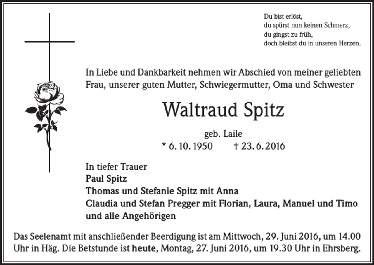 <p>Du bist erlöst,<br />du spürst nun keinen Schmerz,<br />du gingst zu früh,<br />doch bleibst du in unseren Herzen.</p><p>In Liebe und Dankbarkeit nehmen wir Abschied von meiner geliebten<br />Frau, unserer guten Mutter, Schwiegermutter, Oma und Schwester</p><p>Waltraud Spitz<br />geb. Laile<br />* 6. 10. 1950<br />† 23. 6. 2016<br />In tiefer Trauer<br />Paul Spitz<br />Thomas und Stefanie Spitz mit Anna<br />Claudia und Stefan Pregger mit Florian, Laura, Manuel und Timo<br />und alle Angehörigen<br />Das Seelenamt mit anschließender Beerdigung ist am Mittwoch, 29. Juni 2016, um 14.00<br />Uhr in Häg. Die Betstunde ist heute, Montag, 27. Juni 2016, um 19.30 Uhr in Ehrsberg.</p>