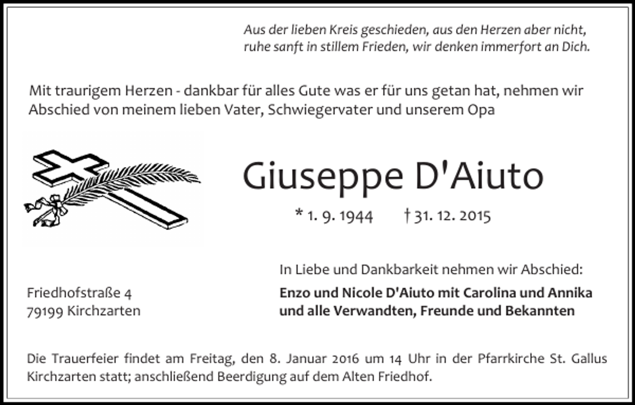 <p>Aus der lieben Kreis geschieden, aus den Herzen aber nicht,<br />ruhe sanft in stillem Frieden, wir denken immerfort an Dich.</p><p>Mit traurigem Herzen - dankbar für alles Gute was er für uns getan hat, nehmen wir<br />Abschied von meinem lieben Vater, Schwiegervater und unserem Opa</p><p>Giuseppe D'Aiuto<br />* 1. 9. 1944</p><p>† 31. 12. 2015</p><p>In Liebe und Dankbarkeit nehmen wir Abschied:<br />Friedhofstraße 4<br />79199 Kirchzarten</p><p>Enzo und Nicole D'Aiuto mit Carolina und Annika<br />und alle Verwandten, Freunde und Bekannten</p><p>Die Trauerfeier findet am Freitag, den 8. Januar 2016 um 14 Uhr in der Pfarrkirche St. Gallus<br />Kirchzarten statt; anschließend Beerdigung auf dem Alten Friedhof.</p>