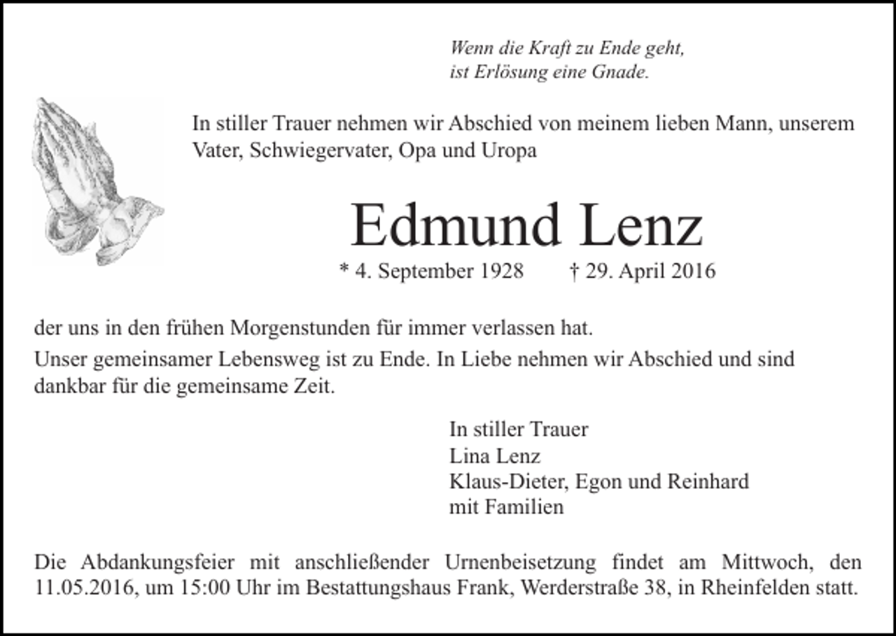 <p>Wenn die Kraft zu Ende geht,<br />ist Erlösung eine Gnade.</p><p>In stiller Trauer nehmen wir Abschied von meinem lieben Mann, unserem<br />Vater, Schwiegervater, Opa und Uropa</p><p>Edmund Lenz</p><p>* 4. September 1928</p><p>† 29. April 2016</p><p>der uns in den frühen Morgenstunden für immer verlassen hat.<br />Unser gemeinsamer Lebensweg ist zu Ende. In Liebe nehmen wir Abschied und sind<br />dankbar für die gemeinsame Zeit.<br />In stiller Trauer<br />Lina Lenz<br />Klaus-Dieter, Egon und Reinhard<br />mit Familien<br />Die Abdankungsfeier mit anschließender Urnenbeisetzung findet am Mittwoch, den<br />11.05.2016, um 15:00 Uhr im Bestattungshaus Frank, Werderstraße 38, in Rheinfelden statt.</p>