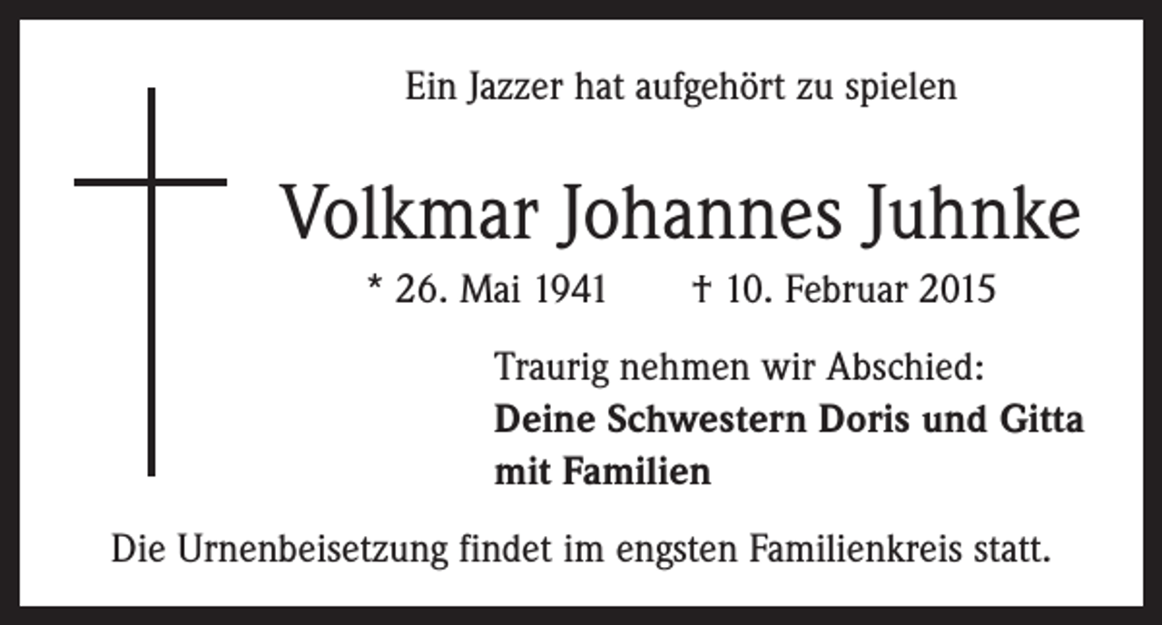 <p>Ein Jazzer hat aufgehört zu spielen</p><p>Volkmar Johannes Juhnke<br />* 26. Mai 1941 † 10. Februar 2015<br />Traurig nehmen wir Abschied:<br />Deine Schwestern Doris und Gitta<br />mit Familien<br />Die Urnenbeisetzung findet im engsten Familienkreis statt.</p>