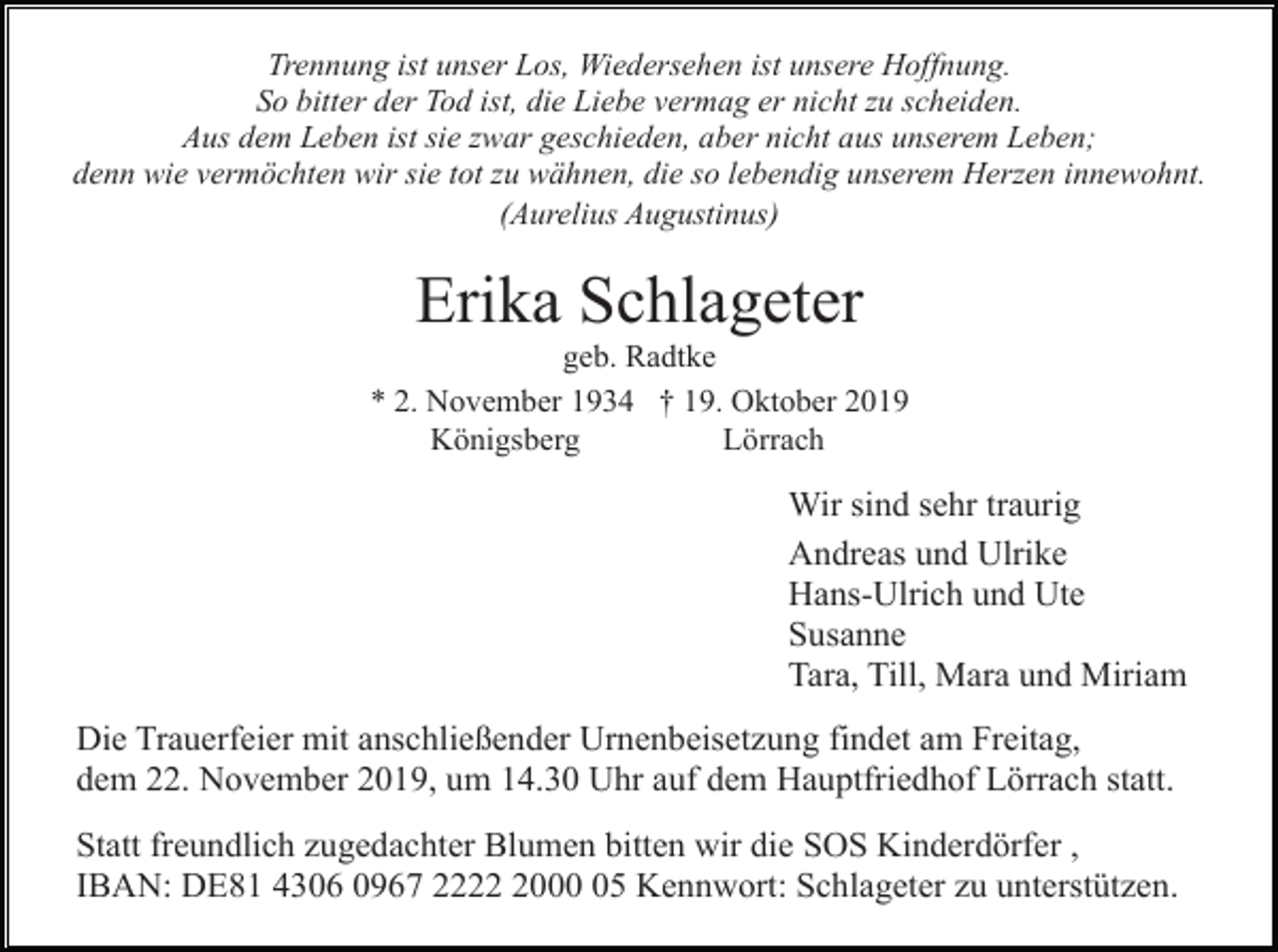 <p>Trennung ist unser Los, Wiedersehen ist unsere Hoffnung.<br />So bitter der Tod ist, die Liebe vermag er nicht zu scheiden.<br />Aus dem Leben ist sie zwar geschieden, aber nicht aus unserem Leben;<br />denn wie vermöchten wir sie tot zu wähnen, die so lebendig unserem Herzen innewohnt.<br />(Aurelius Augustinus)</p><p>Erika Schlageter<br />geb. Radtke<br />* 2. November 1934 † 19. Oktober 2019<br />Königsberg<br />Lörrach</p><p>Wir sind sehr traurig<br />Andreas und Ulrike<br />Hans-Ulrich und Ute<br />Susanne<br />Tara, Till, Mara und Miriam<br />Die Trauerfeier mit anschließender Urnenbeisetzung findet am Freitag,<br />dem 22. November 2019, um 14.30 Uhr auf dem Hauptfriedhof Lörrach statt.<br />Statt freundlich zugedachter Blumen bitten wir die SOS Kinderdörfer ,<br />IBAN: DE81 4306 0967 222005 Kennwort: Schlageter zu unterstützen.</p>