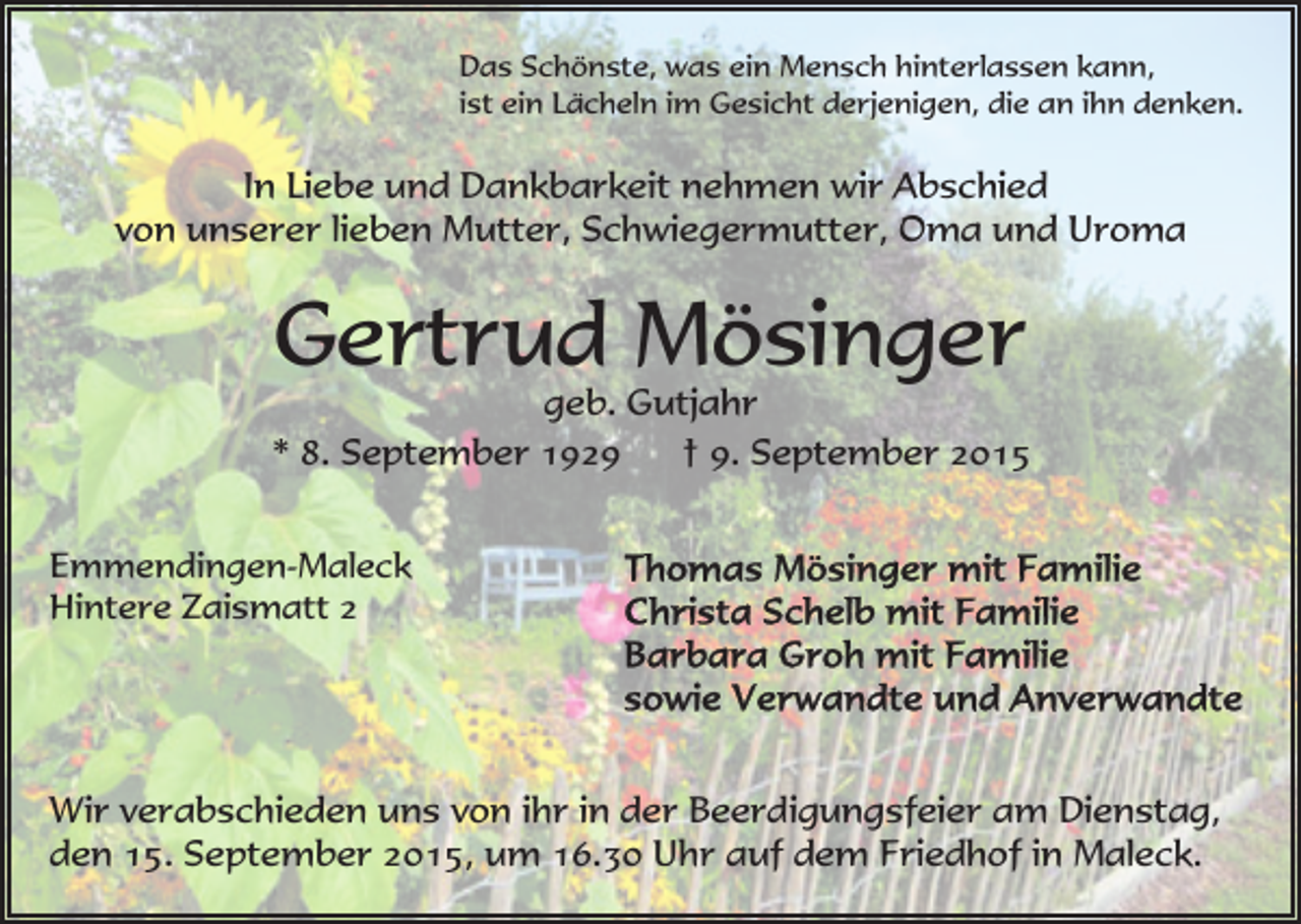 <p>Das Schönste, was ein Mensch hinterlassen kann,<br />ist ein Lächeln im Gesicht derjenigen, die an ihn denken.</p><p>In Liebe und Dankbarkeit nehmen wir Abschied<br />von unserer lieben Mutter, Schwiegermutter, Oma und Uroma</p><p>Gertrud Mösinger</p><p>geb. Gutjahr<br />* 8. September 1929<br />† 9. September 2015<br />Emmendingen-Maleck<br />Hintere Zaismatt 2</p><p>Wir verabschieden uns von ihr in der Beerdigungsfeier am Dienstag,<br />den 15. September 2015, um 16.30 Uhr auf dem Friedhof in Maleck.</p>