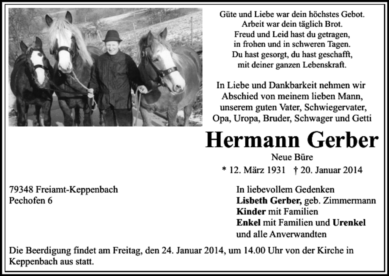 <p>Güte und Liebe war dein höchstes Gebot.<br />Arbeit war dein täglich Brot.<br />Freud und Leid hast du getragen,<br />in frohen und in schweren Tagen.<br />Du hast gesorgt, du hast geschafft,<br />mit deiner ganzen Lebenskraft.</p><p>In Liebe und Dankbarkeit nehmen wir<br />Abschied von meinem lieben Mann,<br />unserem guten Vater, Schwiegervater,<br />Opa, Uropa, Bruder, Schwager und Getti</p><p>Hermann Gerber<br />Neue Büre<br />* 12. März 1931 † 20. Januar 2014</p><p>79348 Freiamt-Keppenbach<br />Pechofen 6</p><p>In liebevollem Gedenken<br />Lisbeth Gerber, geb. Zimmermann<br />Kinder mit Familien<br />Enkel mit Familien und Urenkel<br />und alle Anverwandten</p><p>Die Beerdigung findet am Freitag, den 24. Januar 2014, um 14.00 Uhr von der Kirche in<br />Keppenbach aus statt.</p>