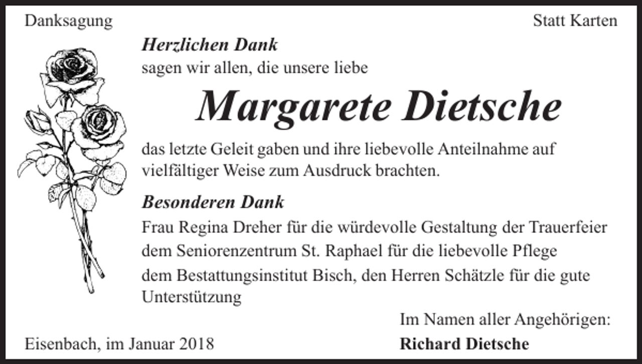<p>DDanksagung<br />a n ks a g u n g</p><p>HHerzlichen<br />erzli c h e n DDank<br />ank</p><p>Statt<br />St<br />att Karten<br />K art e n</p><p>ssagen<br />a g e n wir<br />wir allen,<br />all e n, die<br />di e unsere<br />u ns er e liliebe<br />e be</p><p>Margarete<br />M ar g ar et e DiDietsche<br />ets c h e</p><p>ddas<br />as lletzte<br />et zt e Geleit<br />G el eit ggaben<br />a b e n uund<br />n d iihre<br />hr e liliebevolle<br />e b e v oll e Anteilnahme<br />A nt eil n a h m e aauf<br />uf<br />vi<br />elf älti g er Weise<br />Weis e zzum<br />u m Ausdruck<br />A u s dr u c k brachten.<br />br a c ht e n.<br />vielfältiger</p><p>BBesonderen<br />es o n d er e n Dank<br />Dank<br />Fr a u Regina<br />Frau<br />R e gi n a Dreher<br />Dr e h er ffür<br />ür ddie<br />i e würdevolle<br />w ür d e v oll e Gestaltung<br />G est alt u n g der<br />d er Trauerfeier<br />Tr a u erf ei er<br />ddem<br />e m Seniorenzentrum<br />S e ni or e n z e ntr u m St.<br />St. Raphael<br />R a p h a el für<br />f ür die<br />di e liebevolle<br />li e b e v olle Pflege<br />Pfl e g e<br />ddem<br />e m Bestattungsinstitut<br />B est att u n gsi nstit ut Bisch,<br />B is c h, den<br />d e n Herren<br />H err e n Schätzle<br />S c h ät zl e für<br />f ür die<br />di e gute<br />g ut e<br />UUnterstützung<br />nt erst üt z u n g<br />IImm Namen<br />N a m e n aller<br />all er Angehörigen:<br />A n g e h örig e n:<br />Eisenbach,<br />Eis<br />e n b a c h, i im<br />m JJanuar<br />a n u ar 22018<br />01 8<br />Richard<br />Ri c h a r d Di<br />Dietsche<br />ets c h e</p>